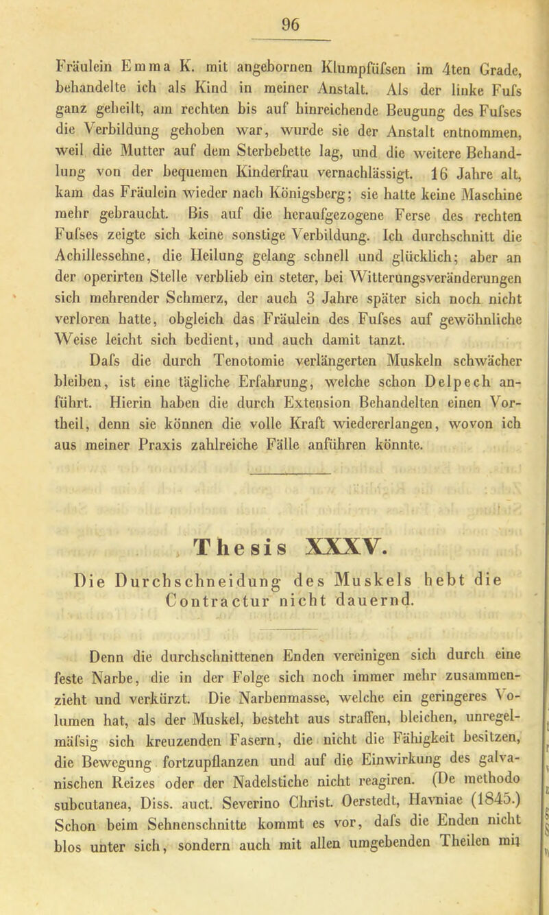 Fräulein Emma K. mit angebornen Klumpfüfsen im 4ten Grade, behandelte ich als Kind in meiner Anstalt. Als der linke Fufs ganz geheilt, am rechten bis auf hinreichende Beugung des Fufses die Verbildung gehoben war, wurde sie der Anstalt entnommen, weil die Mutter auf dem Sterbebette lag, und die weitere Behand- lung von der bequemen Kinderfrau vernachlässigt. 16 Jahre alt, kam das Fräulein wieder nach Königsberg; sie hatte keine Maschine mehr gebraucht. Bis auf die heraufgezogene Ferse des rechten Fufses zeigte sich keine sonstige Verbildung. Ich durchschnitt die Achillessehne, die Heilung gelang schnell und glücklich; aber an der operirten Stelle verblieb ein steter, bei Witterungsveränderungen sich mehrender Schmerz, der auch 3 Jahre später sich noch nicht verloren hatte, obgleich das Fräulein des Fufses auf gewöhnliche Weise leicht sich bedient, und auch damit tanzt. Dafs die durch Tenotomie verlängerten Muskeln schwächer bleiben, ist eine tägliche Erfahrung, welche schon Delpech an- führt. Hierin haben die durch Extension Behandelten einen Vor- theil, denn sie können die volle Kraft wiedererlangen, wovon ich aus meiner Praxis zahlreiche Fälle anführen könnte. Thesis XXXV. Die Durchschneidung des Muskels hebt die Contractur nicht dauernd. Denn die durchschnittenen Enden vereinigen sich durch eine feste Narbe, die in der Folge sich noch immer mehr zusammen- zieht und verkürzt. Die Narbenmasse, welche ein geringeres Vo- lumen hat, als der Muskel, besteht aus straffen, bleichen, unregel- mäfsig sich kreuzenden Fasern, die nicht die Fähigkeit besitzen, die Bewegung fortzupflanzen und auf die Einwirkung des galva- nischen Reizes oder der Nadelstiche nicht reagiren. (De methodo subcutanea, Diss. auct. Severino Christ. Oerstedt, Ha^'niae (1845.) Schon beim Sehnenschnitte kommt es vor, dafs die Enden nicht blos unter sich, sondern auch mit allen umgebenden Theilen mii