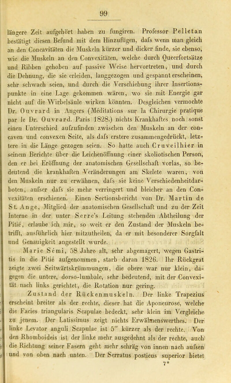 längere Zeit aiifgehört haben zu fungiren. Professor Pelletan bestätigt diesen Befund mit dem Hinzufügen, dafs wenn man gleich an den Concavitäten die Muskeln kürzer und dicker finde, sie ebenso, wie die Muskeln an den Convexitäten, welche durch Queerfortsätze und Rihben gehoben auf passive Weise hervortrelen, und durch die Dehnung, die sie erleiden, langgezogen und gespannt erscheinen, sehr schwach seien, und durch die Verschiebung ihrer Insertions- punkte in eine Lage gekommen wären, wo sie mit Energie gar nicht auf die Wirbelsäule wirken könnten. Desgleichen vermochte Dr. Ouvrard in Angers (Meditations sur la Chiriu’gie pralique par le Dr. Ouvrard. Paris 1828.) nichts Krankhaftes noch sonst einen Unterschied aufzufinden zwischen den Muskeln an der con- caven und convexen Seite, als dafs erstere zusammengedrückt, letz- tere in die Länge gezogen seien. So hatte auch Cruveilhier in seinem Berichte über die Leichenöffnung einer skoliotischen Person, den er bei Eröffnung der anatomischen Gesellschaft vorlas, so be- deutend die krankhaften -Veränderungen am Skelete waren, von den Muskeln nur zu erwähnen, dafs sie keine Verschiedenheitdar- boten, aufser dafs sie mehr verringert und bleicher an den Con- vexitäten erschienen. Einen Sectionsbericht von Dr. Martin de St An ge, Mitglied der anatomischen Gesellschaft und zu der Zeit Interne in der unter Serre’s Leitung stehenden Abtheilung der Pitie, erlaube ich mir, so weit er den Zustand der Muskeln be- trifft, ausführlich hier mitzutheilen, da er mit besonderer Sorgfalt und Genauigkeit angestellt wurde. Älarie Semi, 58 Jahre alt, sehr abgemagert, wegen Gastri- tis in die Pitie aufgenommen, starb daran 1826. Ihr Rückgrat zeigte zwei Seitwärtskrümmungen, die obere war nur klein, da- gegen die untere, dorso-lumbale, sehr bedeutend, mit der Convexi- tät nach links gerichtet, die Rotation nur gering. Zustand der Rückenmuskeln. Der linke Trapezius erscheint breiter als der rechte, dieser hat die Aponeurose, welche die Facies triangularis Scapulae bedeckt, sehr klein im Vergleiche zu jenem. Der Latissimus zeigt nichts Erwähnenswerthes. Der linke Levator anguli Scapulae ist 5' kürzer als der rechte. Von den Rhomboideis ist der linke mehr ausgedehnt als der rechte, auch' die Richtung seiner Fasern geht mehr schräg von innen nach aufsen und von oben nach unten. Der Serratus posticus superior bietet 7*