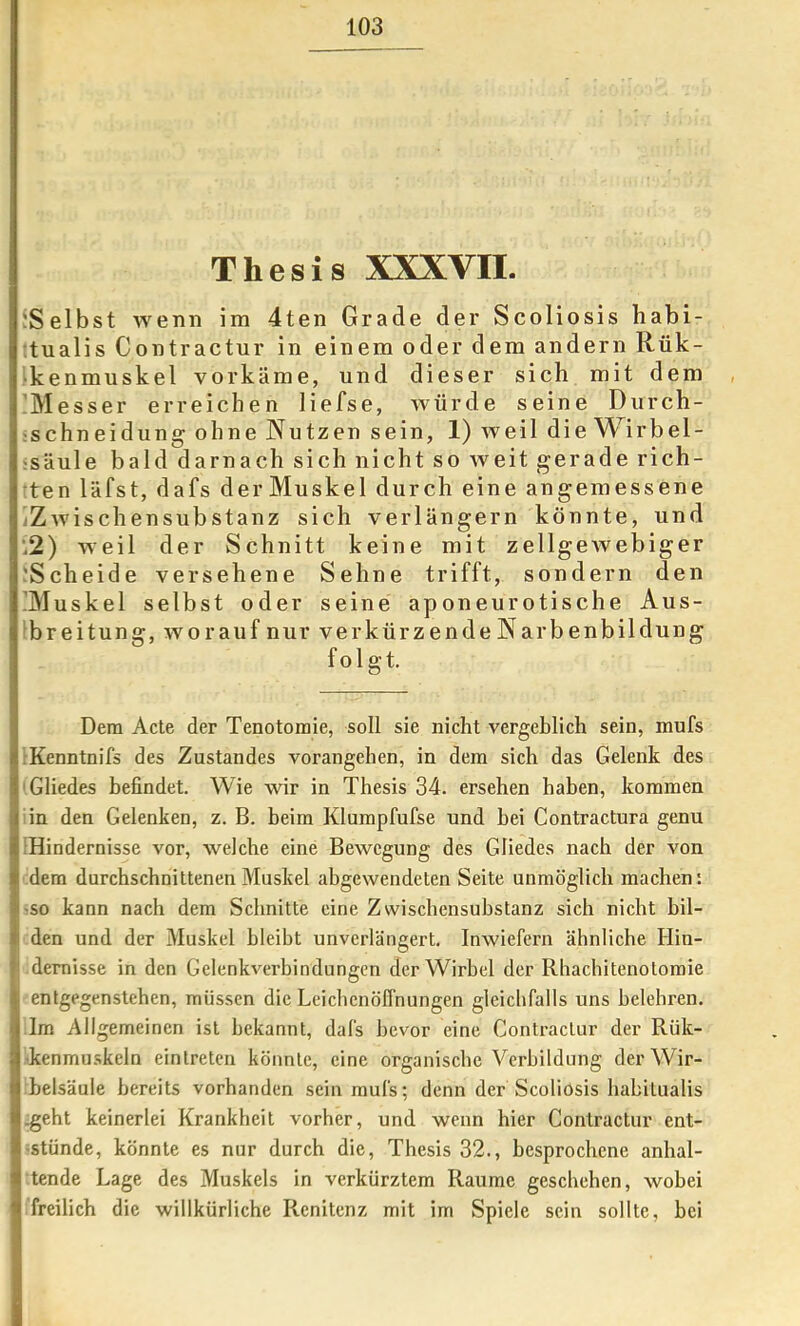 Thesis XXXVII. {Selbst wenn im 4ten Grade der Scoliosis habi- ;tualis Contractur in einem oder dem andern Rük- ikenmuskel vorkäme, und dieser sich mit dem , 'Messer erreichen liefse, würde seine Diirch- ischneidung ohne Nutzen sein, 1) Aveil die Wirbel- 'säule bald darnach sich nicht so weit gerade rich- ten Idfst, dafs derMuskel durch eine angemessene jZAvischensubstanz sich verlängern könnte, und ’i2) Aveil der Schnitt keine mit zellgeAvebiger ;Scheide versehene Sehne trifft, sondern den !Muskel selbst oder seine aponeurotische Aus- ^breitung, Avorauf nur verkürzende Narbenbildung folgt. Dem Acte der Tenotoraie, soll sie nicht vergeblich sein, mufs rKenntnifs des Zustandes vorangehen, in dem sich das Gelenk des 'Gliedes befindet. Wie wir in Thesis 34. ersehen haben, kommen iin den Gelenken, z. B. beim Klumpfufse und hei Contractura genu [Hindernisse vor, Avelche eine Bewegung des Gliedes nach der von dem durchschnittenen Muskel abgewendeten Seite unmöglich machen: -so kann nach dem Schnitte eine Zwischensubstanz sich nicht bil- den und der Muskel bleibt unverlängert. Inwiefern ähnliche Hin- dernisse in den GelenkA^rbindungen der Wirbel der Rhachitenotomie entgegenstehen, müssen die Leichenöffnungen gleichfalls uns belehren. Im Allgemeinen ist bekannt, dafs bevor eine Contractur der Rük- kenmuskeln eintreten könnte, eine organische Verbildung der Wir- belsäule bereits vorhanden sein mufs; denn der Scoliosis habitualis .geht keinerlei Krankheit vorher, und wenn hier Contractur ent- ^stünde, könnte es nur durch die, Thesis 32., besprochene anhal- tende Lage des Muskels in verkürztem Raume geschehen, wobei freilich die willkürliche Renitenz mit im Spiele sein sollte, bei