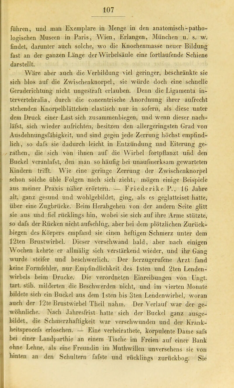 rühren, und inan Exemplare in Men/^e in den anatomisch-patho- logischen Museen in Paris, Wien, Erlangen, München u. s. w. findet, darunter auch solche, avo die Knochenmasse neuer Bildung fast an der ganzen Länge der Wirbelsäule eine fortlaufende Schiene darstellt. Wäre aber auch die Verbildung viel geringer, beschränkte sie sich blos auf die Zwischenknorpel, sie würde doch eine schnelle Geraderichtung nicht ungestraft erlauben. Denn die Ligamenta in- tervertebralia, durch die concentrische Anordnung ihrer aufrecht stehenden Knorpelblättchen elastisch nur in sofern, als diese unter dem Druck einer Last sich zusammenbiegen, und wenn dieser nach- läfst, sich wieder aufrichten, besitzen den allergeringsten Grad von Ausdehnungsfähigkeit, und sind gegen jede Zerrung höchst empfind- lich, so dafs sie dadurch leicht in Entzündung und Eiterung ge- rathen, die sich von ihnen auf die Wirbel forlpflanzt und den Buckel veranlafst, den man so häufig bei unaufmerksam gewarteten Kindern trifft. Wie eine geringe Zerrung der Zwischenknorpel schon solche üble Folgen nach sich zieht, mögen einige Beispiele aus meiner Praxis näher erörtern. — Friederike P., 16 Jahre alt, ganz gesund und wohlgebildet, ging, als es geglatteiset hatte, Iüber eine Zugbrücke. Beim Herabgehen von der andern Seite glitt sie aus und fiel rücklings hin, wobei sie sich auf ihre Arme stützte, I so dafs der Rücken nicht aufschlug, aber bei dem plötzlichen Zurück- I biegen des Körpers empfand sie einen heftigen Schmerz unter dem I 12ten Brustwirbel. Dieser verschwand bald, aber nach einigen f Wochen kehrte er allraälig sich verstärkend wieder, und ihr Gang (I wurde steifer und beschwerlich. Der herzugerufene Arzt fand kl keine Formfehler, nur Empfindlichkeit des Isten und 2ten Lenden- t Wirbels beim Drucke. Die verordneten Einreibungen von Ungt. ) tart. stib. milderten die Beschwerden nicht, und im vierten Monate ii bildete sich ein Buckel aus dem Isten bis 3ten Lendenwirbel, woran (auch der 12te Brustwirbel Theil nahm. Der Verlauf war der ge- wöhnliche. Nach Jahresfrist hatte sich der Buckel ganz ausge- bildet, die Schmerzhaftigkeit war verschwunden und der Krank- heitsprocefs erloschen. — Eine verheirathete, korpulente Dame safs bei einer Landparthie an einem Tische im Freien auf einer Bank ohne Lehne, als eine Freundin im Muthwillen unversehens sie von hinten an den Schultern fafste und rücklings zurückbog. Sie