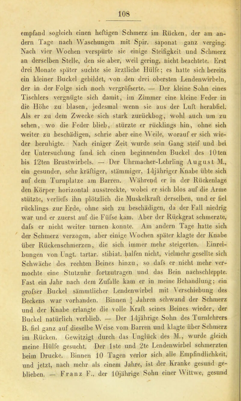 empfand sogleich einen heftigen Schmerz im Rücken, der am an- dern Tage nach Waschungen mit Spir. saponat ganz verging. Nach vier Wochen verspürte sie einige Steifigkeit und Schmerz an derselben Stelle, den sie aber, weil gering, nicht beachtete. Erst drei Monate später suchte sie ärztliche Hülfe; es hatte sich bereits ein kleiner Buckel gebildet, von den drei obersten Lendenwirbeln, der in der Folge sich noch vergröfserte. — Der kleine Sohn eines Tischlers vergnügte sich damit, im Zimmer eine kleine Feder in die Höhe zu blasen, jedesmal wenn sie aus der Luft herabfiel. Als er zu dem Zwecke sich stark zurückbog, wohl auch um zu sehen, wo die Feder blieb, stürzte er rücklings hin, ohne sich weiter zu beschädigen, schrie aber eine Weile, worauf er sich wie- der beruhigte. Nach einiger Zeit wurde sein Gang steif und bei der Untersuchung fand ich einen beginnenden Buckel des lOten bis 12ten Brustwirbels. — Der Uhrmacher-Lehrling August M., ein gesunder, sehr kräftiger, stämmiger, Idjähriger Knabe übte sich auf dem Turnplätze am Barren. Während er in der Rückenlage den Körper horizontal ausstreckte, wobei er sich blos auf die Arme stützte, verliefs ihn plötzlich die Muskelkraft derselben, und er fiel rücklings zur Erde, ohne sich zu beschädigen, da der Fall niedrig war und er zuerst auf die Füfse kam. Aber der Rückgrat schmerzte, dafs er nicht weiter turnen konnte. Am andern Tage hatte sich ' der Schmerz verzogen, aber einige Woeben später klagte der Knabe über Rückenschmerzen, die sich immer mehr steigerten. Einrei- bungen von Ungt. tartar. stibiat. halfen nicht, vielmehr gesellte sich Schwäche des rechten Beines hinzu, so dafs er nicht mehr ver- mochte eine Stulzuhr fortzutragen und das Bein uachschleppte. Fast ein Jahr nach dem Zufalle kam er in meine Behandlung; ein grofser Buckel sämmtlicher Lendenwirbel mit Verschiebung des Beckens war vorhanden. Binnen f Jahren schwand der Sclimerz und der Knabe erlangte die volle Kraft seines Beines wieder, der Buckel natürlich verblieb. — Der 14jährige Sohn des Turnlehrers B. fiel ganz auf dieselbe Weise vom Barren und klagte über Schmerz im Rücken. Gewitzigt durch das Unglück des M., wurde gleich meine Hülfe gesucht. Der Iste und 2te Lendenwirbel schmerzten beim Drucke. Binnen 10 Tagen verlor sich alle Empfindlichkeit, und jetzt, nach mehr als einem Jahre, ist der Kranke gesund ge- blieben. — Franz F., der 10jährige Sohn einer Wittwe, gesund