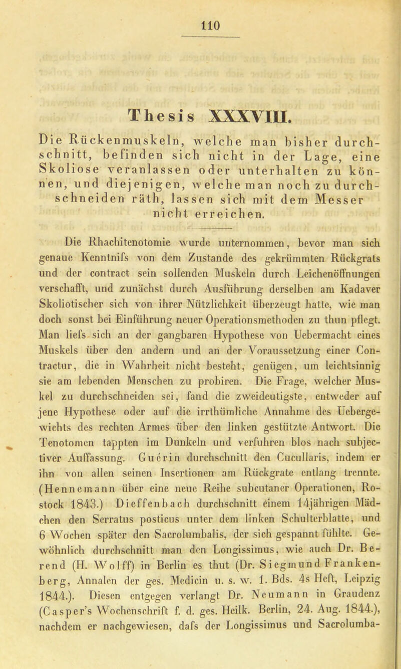 Thesis XXXVIII. Die Rückenmuskeln, welche man bisher durch- schnitt, befinden sich nicht in der Lage, eine vSkoliose veranlassen oder unterhalten zu kön- nen, und diejenigen, welche man noch zu durch- schneiden räth, lassen sich mit dem Messer nicht erreichen. Die Rhachitenotomie wurde unternommen, bevor man sich genaue Kenntnifs A'^on dem Zustande des gekrümmten Rückgrats und der contract sein sollenden Muskeln durch Leichenöffnungen verschafft, und zunächst durch Ausführung derselben am Kadaver Skoliotischer sich von ihrer Nützlichkeit überzeugt hatte, wie man doch sonst hei Einführung neuer Operationsraethoden zu thun pflegt. Man liefs-sich an der gangbaren Hypothese von Uebermacht eines Muskels über den andern und an der Voraussetzung einer Con- tractur, die in Wahrheit nicht besteht, genügen, um leichtsinnig sie am lebenden Menschen zu probiren. Die Frage, welcher Mus- kel zu durch sehn ei den sei, fand die zweideutigste, entweder auf jene Hypothese oder auf die irrthümliche Annahme des Ueberge- wichts des rechten Armes über den linken gestützte Antwort. Die Tenotomen tappten ira Dunkeln und verfuhren blos nach suhjec- tiver Auffassung. Guerin durchschnitt den Cucullaris, indem er ihn von allen seinen Insertionen am Rückgrate entlang trennte. (Hennemann über eine neue Reihe subcutaner Operationen, Ro- stock 1843.) Dieffenhach durchschnitt einem 14jährigen Mäd- chen den Serratus posticus unter dem linken Schulterhlatle, und 6 Wochen später den Sacrolurahalis, der sich gespannt fühlte. Ge- wöhnlich durchschnitt man den Longissimus, wie auch Dr. Be- rend (H. Wolff) in Berlin es thut (Dr. S iegniund Franken- herg, Annalen der ges. Medicin u. s. w. 1. Bds. 4s Heft, Leipzig 1844.). Diesen entgegen verlangt Dr. Neumann in Graudenz (Casper’s Wochenschrift f. d. ges. Heilk. Berlin, 24. Aug. 1844.), nachdem er nachgewiesen, dafs der Longissimus und Sacrolumba-