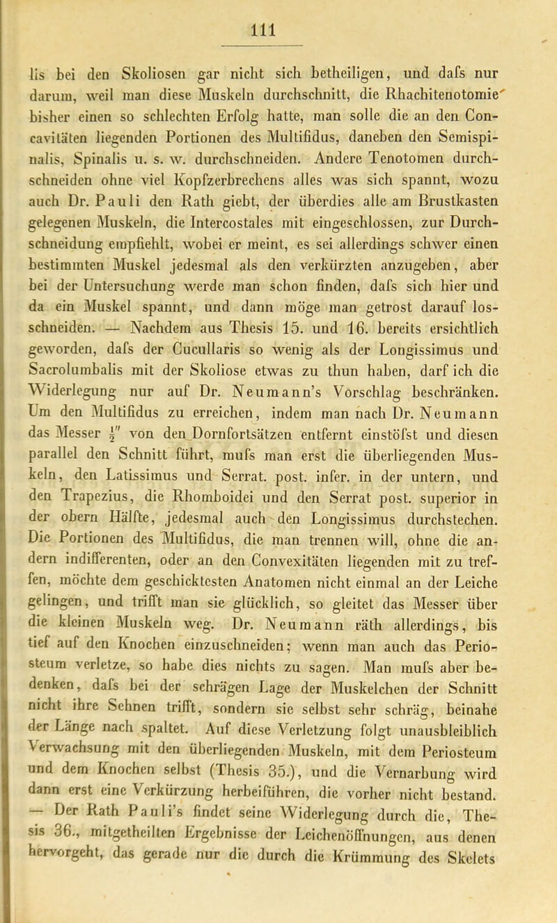 lis bei den Skoliosen gar nicht sich betheiligen, und dafs nur darum, weil man diese Muskeln durchschnilt, die Rhachitenotomie' bisher einen so schlechten Erfolg hatte, man solle die an den Con- cavitäten liegenden Portionen des Multifidus, daneben den Semispi- nalis, Spinalis u. s. w. durchschneiden. Andere Tenotomen durch- schneiden ohne viel Kopfzerbrechens alles was sich spannt, wozu auch Dr. Pauli den Rath giebt, der überdies alle am Brustkasten gelegenen Muskeln, die Intercostales mit eingeschlossen, zur Durch- schneidung empfiehlt, wobei er meint, es sei allerdings schwer einen bestimmten Muskel jedesmal als den verkürzten anzugeben, aber bei der Untersuchung werde man schon finden, dafs sich hier und da ein Muskel spannt, und dann möge man getrost darauf los- schneiden. — Nachdem aus Thesis 15. und 16. bereits ersichtlich geworden, dafs der Cucullaris so wenig als der Longissimus und Sacrolumbalis mit der Skoliose etwas zu thun haben, darf ich die Widerlegung nur auf Dr. Neuraann’s Vorschlag beschränken. Um den Multifidus zu erreichen, indem man nach Dr. Neumann das Messer 5 von den Dornfortsätzen entfernt einstöfst und diesen parallel den Schnitt führt, mufs man erst die überliegenden Mus- keln, den LatLssimus und Serrat. post, infer. in der untern, und den Trapezius, die Rhomboidei und den Serrat post, superior in der obern Hälfte, jedesmal auch den Longissimus durchstechen. Die Portionen des Multifidus, die man trennen will, ohne die an- dern indifferenten, oder an den Convexitäten liegenden mit zu tref- fen, möchte dem geschicktesten Anatomen nicht einmal an der Leiche gelingen, und trifft man sie glücklich, so gleitet das Messer über die kleinen Muskeln weg. Dr. Neu mann räth allerdings, bis tief auf den Knochen einzuschneiden; wenn man auch das Perio- sleura verletze, so habe dies nichts zu sagen. Man mufs aher be- denken, dafs bei der schrägen Lage der Muskelchen der Schnitt nicht ihre Sehnen trifft, sondern sie selbst sehr schräg, beinahe der Länge nach spaltet. Auf diese Verletzung folgt unausbleiblich Verwachsung mit den überliegenden Muskeln, mit dem Periosteum und dem Knochen selbst (Thesis 35.), und die Vernarbung wird dann erst eine Verkürzung herbeifähren, die vorher nicht bestand. — Der Rath Pauli’s findet seine Widerlegung durch die, The- sis 36., mitgetheilten Ergebnisse der i.eichenöflhungen, aus denen hervorgeht, das gerade nur die durch die Krümmung des Skelets