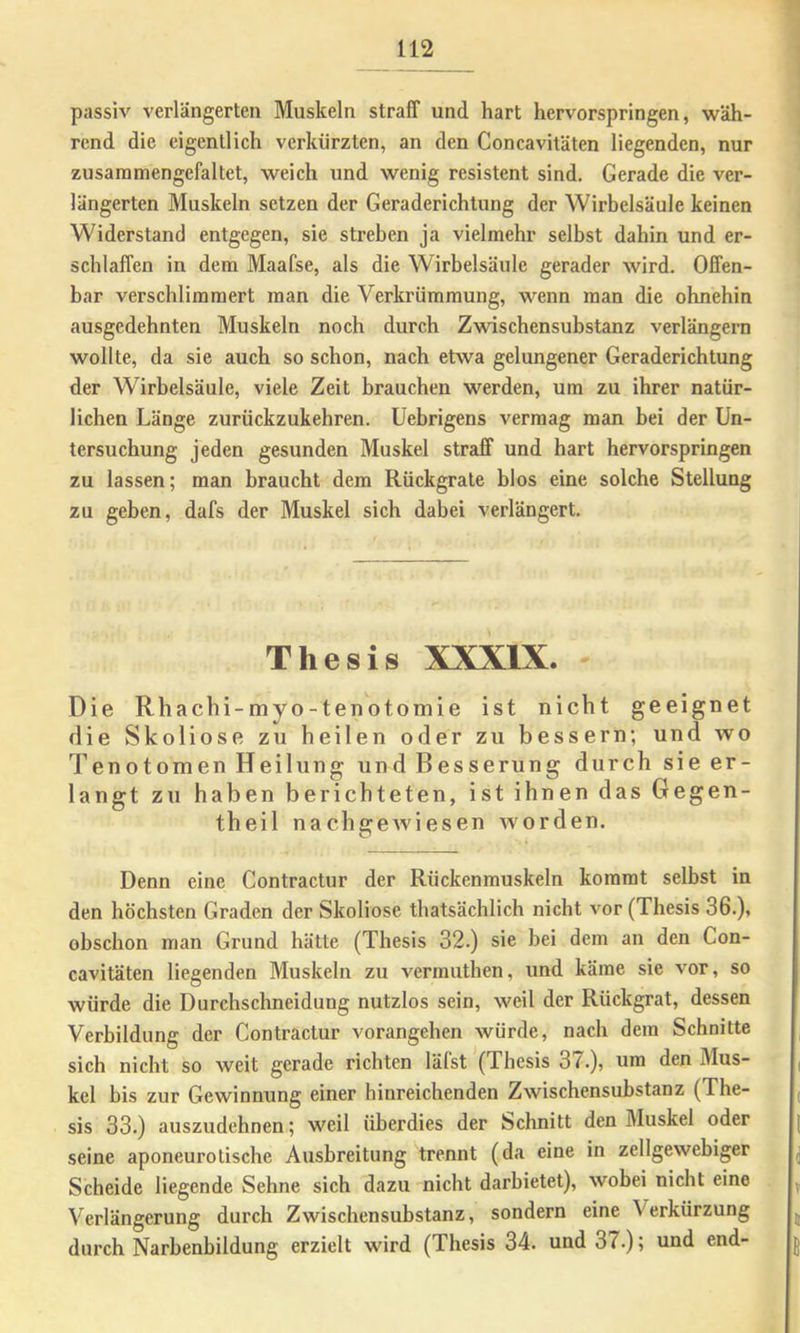 passiv verlängerten Muskeln straff und hart hervorspringen, wäh- rend die eigentlich verkürzten, an den Concavitäten liegenden, nur zusaramengcfaltet, weich und wenig resistent sind. Gerade die ver- längerten Muskeln setzen der Geraderichtung der Wirbelsäule keinen Widerstand entgegen, sie streben ja vielmehr selbst dabin und er- schlaffen in dem Maafse, als die Wirbelsäule gerader wird. Offen- bar verschlimmert man die Verkrümmung, wenn man die ohnehin ausgedehnten Muskeln noch durch Zwischensubstanz verlängern wollte, da sie auch so schon, nach etwa gelungener Geraderichtung der Wirbelsäule, viele Zeit brauchen werden, um zu ihrer natür- lichen Länge zuriickzukehren. Uebrigens vermag man bei der Un- tersuchung jeden gesunden Muskel straff und hart hervorspringen zu lassen; man braucht dem Rückgrate blos eine solche Stellung zu geben, dafs der Muskel sich dabei verlängert. Thesis XXXIX. Die Rhachi-myo-tenotomie ist nicht geeignet die Skoliose zu heilen oder zu bessern; und tvo Tenotomen Heilung und Besserung durch sie er- langt zu haben berichteten, ist ihnen das Gegen- theil nachgewiesen worden. Denn eine Contractur der Rückenmuskeln kommt selbst in den höchsten Graden der Skoliose thatsächlich nicht vor (Thesis 36.), obschon man Grund hätte (Thesis 32.) sie bei dem an den Con- cavitäten liegenden Muskeln zu vermuthen, und käme sie vor, so würde die Durcbschneidung nutzlos sein, weil der Rückgrat, dessen Verbildung der Contractur vorangehen würde, nach dem Schnitte sich nicht so weit gerade richten lälst (Thesis 37.), um den Mus- kel bis zur Gewinnung einer hinreichenden Zwischensubstanz (The- sis 33.) auszudehnen; weil überdies der Schnitt den Muskel oder seine aponeurotische Ausbreitung trennt (da eine in zellgewebiger Scheide liegende Sehne sich dazu nicht darbietet), wobei nicht eine Verlängerung durch Zwischensubstanz, sondern eine Verkürzung durch Narbenbildung erzielt wird (Thesis 34. und 37.); und end-