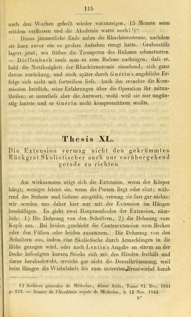 nach drei Wochen geheilt wieder vorzuzeigen, 15 Monate seien seitdem verflossen und die Akademie warte noch!^)“ Dieses jämmerliche Ende nahm die Rhachitenotomie, nachdem sie kurz zuvor ein so grofses Aufsehen erregt hatte. Grabesstille lagert jetzt, wo früher die Trompeten des Ruhmes schmetterten. — Dieffenhach mufs man es zum Ruhme nachsagen, dafs er, bald die Nutzlosigkeit der Rhachitenotomie einsehend, sich ganz davon zurückzog, und auch später dui’ch Guerin’s angebliche Er- folge sich nicht mit fortreifsen liefs. Auch ihn ersuchte die Kom- mission brieflich, seine Erfahrungen über die Operation ihr mitzu- theilen; er unterliefs aber die Antwort, wohl weil sie nur ungün- stig lautete und er Guerin nicht kompromittiren wollte. Thesis XL. Die Extension vermag nicht den gekrümmten Rückgrat Skoliotischer auch nur vorübergehend gerade zu richten. Am wirksamsten zeigt sich die Extension, wenn der Körper hängt; weniger leistet sie, wenn die Person liegt oder sitzt; wäh- rend des Stehens und Gehens ausgeübt, vermag sie fast gar nichts; war werden uns daher hier nur mit der Extension im Hängen beschäftigen. Es giebt zwei Hauptmethoden der Extension, näm- lich: 1) Die Dehnung von den Schultern, 2) die Dehnung vom Kopfe aus. Bei beiden geschieht die Gontraextension vom Becken oder den Füfsen oder beiden zusammen. Die Dehnung von den Schultern aus, indem eine Skoliotische durch Armschlingen in die Höhe gezogen wird, oder nach Lentin’s Angabe an einem an der Decke befestigten kurzen Stocke sich mit den Händen festhält und daran herabschwebt, erreicht gar nicht die Dorsalkrümmung, weil beim Hängen die Wirbelsäule bis zum unterstenJBrustwirbel herab 1) Archives gen^mles de M<5decine, 4ieme Sdric, Tome VI. Dcc. 1844 p. 513. — Seance de l’Academie royale de Medecine, Ic 12 Nov. 1844. 8*