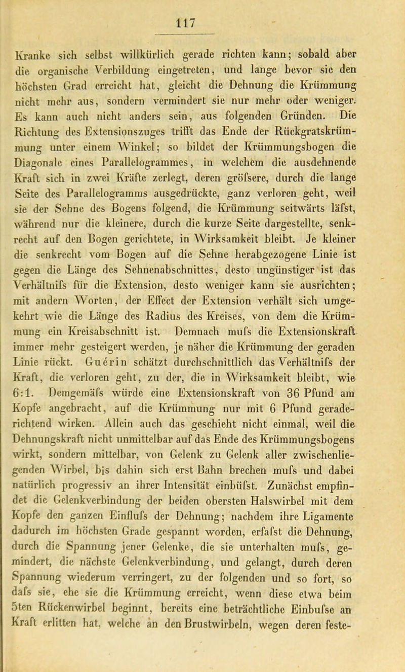 Kranke sich selbst willkürlich gerade richten kann; sobald aber die organische \'^crbildung eingetreten, und lange bevor sie den höchsten Grad erreicht hat, gleicht die Dehnung die Krümmung nicht mehr aus, sondern vermindert sie nur mehr oder weniger. Es kann auch nicht anders sein, aus folgenden Gründen, Die Richtung des Extensionszuges trifft das Ende der Rückgratskrüm- mung unter einem Winkel; so bildet der Krümmungsbogen die Diagonale eines Parallelogrammes, in welchem die ausdehnende Kraft sich in zwei Kräfte zerlegt, deren gröfsere, durch die lange Seite des Parallelogramms ausgedrückte, ganz verloren geht, weil sie der Sehne des Bogens folgend, die Krümmung seitwärts läfst, während nur die kleinere, durch die kurze Seite dargestellte, senk- recht auf den Bogen gerichtete, in Wirksamkeit bleibt. Je kleiner die senkrecht vom Bogen auf die Sehne herabgezogene Linie ist gegen die Länge des Sehnenabschnittes, desto ungünstiger ist das Verhältnifs für die Extension, desto weniger kann sie ausrichten; mit andern Worten, der Elfect der Extension verhält sich umge- kehrt wie die Länge des Radius des Kreises, von dem die Krüm- mung ein Kreisabschnitt ist. Demnach mufs die Extensionskraft immer mehr gesteigert werden, je näher die Krümmung der geraden Linie rückt. Guerin schätzt durchschnittlich das Verhältnifs der Kraft, die verloren geht, zu der, die in Wirksamkeit bleibt, wie 6:1. Demgemäfs würde eine Extensionskraft von 36 Pfund am Kopfe angebracht, auf die Krümmung nur mit 6 Pfund gerade- richtend wirken. Allein auch das geschieht nicht einmal, weil die Dehnungskraft nicht unmittelbar auf das Ende des Krümmungsbogens wirkt, sondern mittelbar, von Gelenk zu Gelenk aller zwischenlie- genden Wirbel, bis dahin sich erst Bahn brechen mufs und dabei natürlich progressiv an ihrer Intensität einbüfst. Zunächst empfin- det die Gelenkverbindung der beiden obersten Halswirbel mit dem Kopfe den ganzen Einflufs der Dehnung; nachdem ihre Ligamente dadurch im höchsten Grade gespannt worden, erfafst die Dehnung, durch die Spannung jener Gelenke, die sic unterhalten mufs, ge- mindert, die nächste Gelenkverbindung, und gelangt, durch deren Spannung wiederum verringert, zu der folgenden und so fort, so dafs sie, ehe sie die Krümmung erreicht, wenn diese etwa beim 5ten Rückenwirbel beginnt, bereits eine beträchtliche Einbufse an Kraft erlitten hat. welche an den Brustwirbeln, wegen deren feste-