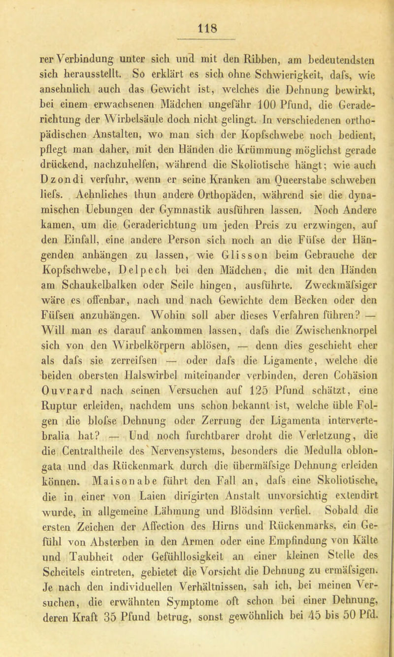 rer Verbindung unter sich und mit den Ribben, am bedeutendsten sich herausstellt. So erklärt es sich ohne Schwierigkeit, dafs, wie ansehnlich auch das Gewicht ist, welches die Dehnung bewirkt, bei einem erwachsenen Mädchen ungefähr 100 Pfund, die Gerade- richtung der Wirbelsäule doch nicht gelingt. In verschiedenen ortho- pädischen Anstalten, wo man sich der Kopfschwebe noch bedient, pflegt man daher, mit den Händen die Krümmung möglichst gerade drückend, nachzuhelfen, während die Skoliotische hängt; wie auch Dzondi verfuhr, wenn er seine Kranken am Oueerstabe schweben liefs. Aehnliches thun andere Orthopäden, während sie die dyna- mischen Hebungen der Gymnastik ausführen lassen. Noch Andere kamen, um die Geraderichtung um jeden Preis zu erzwingen, auf den Einfall, eine andere Person sich noch an die Füfse der Hän- genden anhängen zu lassen, wie Glisson beim Gebrauche der Kopfschwebe, Delpech bei den Mädchen, die mit den Händen am Schaukelbalken oder Seile hingen, ausführte. Zweckmäfsiger wäre es offenbar, nach und nach Gewichte dem Becken oder den Füfsen anzuhängen. Wohin soll aber dieses Verfahren führen? — Will man es darauf ankomraen lassen, dafs die Zwischenknorpel sich von den Wirbelkörpern ablösen, — denn dies geschieht eher als dafs sie zerreifsen — oder dafs die Ligamente, welche die beiden obersten Halswirbel miteinander verbinden, deren Cohäsion Ouvrard nach seinen Versuchen auf 125 Pfund schätzt, eine Ruptur erleiden, nachdem uns schon bekannt ist, welche üble Fol- gen die blofse Dehnung oder Zerrung der Ligamenta interverte- bralia bat? — Und noch furchtbarer droht die Verletzung, die die Centraltheile des'Nervensystems, besonders die Medulla oblon- gata und das Rückenmark durch die übermäfsige Deluiung erleiden können. Maisonabe führt den Fall an, dafs eine Skoliotische, die in einer von Laien dirigirten Anstalt unvorsichtig exlendirt wurde, in allgemeine Lähmung und Blödsinn verfiel. Sobald die ersten Zeichen der Affection des Hirns und Rückenmarks, ein Ge- fühl von Absterben in den Armen oder eine Empfindung von Kälte und Taubheit oder Gefühllosigkeit an einer kleinen Stelle des Scheitels eintreten, gebietet die Vorsicht die Dehnung zu ermäfsigen. Je nach den individuellen Verhältnissen, sah ich, bei meinen Ver- suchen, die erwähnten Symptome oft schon bei einer Dehnung, deren Kraft 35 Pfund betrug, sonst gewöhnlich bei 45 bis 50 Pfd.