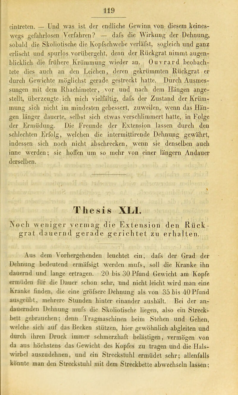einlreten. — Und was ist der endliche Gewinn von diesem keines- wegs gefahrlosen Verfahren? — dafs die Wirkung der Dehnung, sobald die Skoliotische die Kopfschwehe verläfst, sogleich und ganz erlischt und spurlos vorübergeht, denn der Rückgrat nimmt augen- blicklich die frühere Krümmung wieder an. Ouvrard beobach- tete dies auch an den Leichen, deren gekrümmten Rückgrat er durch Gewichte möglichst gerade gestreckt hatte. Durch Ausmes- sungen mit dem Rhachimeter, vor und nach dem Hängen ange- stellt, überzeugte ich mich vielfältig, dafs der Zustand der Krüm- mung sich nicht im mindesten gebessert, zuweilen, wenn das Hän- gen länger dauerte, selbst sich etwas verschlimmert hatte, in Folge der Ermüdung. Die Freunde der Extension lassen durch den schlechten Erfolg, welchen die intermittirende Dehnung gewährt, indessen sich noch nicht ahschrecken, wenn sie denselben auch inne werden; sie hoffen um so mehr von einer langem Andauer derselben. Thesis XLI. 2soch weniger vermag die Extension den Rück- grat dauernd gerade gerichtet zu erhalten. Aus dem Vorhergehenden leuchtet ein, dafs der Grad der Dehnung bedeutend ermäfsigt werden mufs, soll die Kranke ihn dauernd und lange ertragen. 20 bis 30 Pfund Gewicht am Kopfe ermüden für die Dauer schon sehr, nnd nicht leicht wird man eine Kranke finden, die eine gröfsere Dehnung als von 35 bis 40 Pfund ausgeübt, mehrere Stunden hinter einander aushält. Bei der an- dauernden Dehnung mufs die Skoliotische liegen, also ein Streck- bett gebrauchen; denn Tragmaschinen heim Stehen und Gehen, welche sich auf das Becken stützen, hier gewöhnlich abgleiten und durch ihren Druck immer schmerzhaft belästigen, vermögen von da aus höchstens das Gewicht des Kopfes zu tragen und die Hals- wirbel auszudehnen, und ein Streckstuhl ermüdet sehr; allenfalls könnte man den Streckstuhl mit dem Streckbette abwechseln lassen;