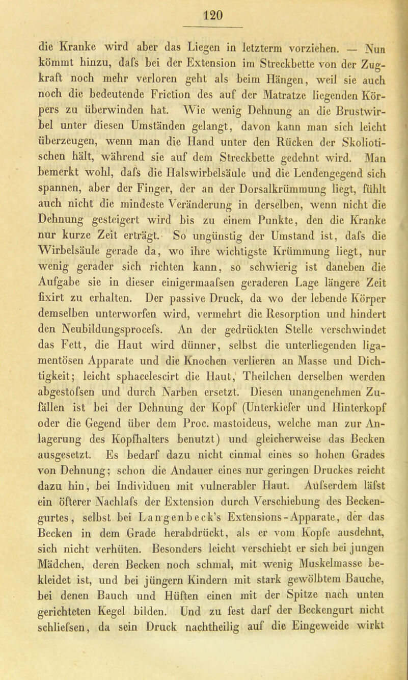 die Kranke wird aber das Liegen in letzterm vorziehen. — Nun kömmt hinzu, dafs hei der Extension im Streckbette von der Zug- kraft noch mehr verloren geht als heim Hängen, weil sie auch noch die bedeutende Friction des auf der Matratze liegenden Kör- pers zu überwinden hat. Wie wenig Dehnung an die Brustwir- bel unter diesen Umständen gelangt, davon kann man sich leicht überzeugen, wenn man die Hand unter den Rücken der Skolioti- schen hält, während sie auf dem Streckbette gedehnt wird. Man bemerkt wohl, dafs die Halswirbelsäule und die Lendengegend sich spannen, aber der Finger, der an der Dorsalkrümmung liegt, fühlt auch nicht die mindeste Veränderung in derselben, wenn nicht die Dehnung gesteigert wird bis zu einem Punkte, den die Kranke nur kurze Zeit erträgt. So ungünstig der Umstand ist, dafs die Wirbelsäule gerade da, wo ihre wichtigste Krümmung liegt, nur wenig gerader sich richten kann, so schwierig ist daneben die Aufgabe sie in dieser einigermaafsen geraderen Lage längere Zeit fixirt zu erhalten. Der passive Druck, da wo der lebende Körper demselben unterworfen wird, vermehrt die Resorption und hindert den Neubildungsprocefs. An der gedrückten Stelle verschwindet das Fett, die Haut wird dünner, selbst die unterliegenden liga- mentösen Apparate und die Knochen verlieren an Masse und Dich- tigkeit; leicht sphacelescirt die Haut,' Theilcheu derselben werden abgestofsen und durch Narben ersetzt. Diesen unangenehmen Zu- fällen ist bei der Dehnung der Kopf (Unterkiefer und Hinterkopf oder die Gegend über dem Proc. mastoideus, welche man zur An- lagerung des Kopfhalters benutzt) und gleicherweise das Becken ausgesetzt. Es bedarf dazu nicht einmal eines so hohen Grades von Dehnung; schon die Andauer eines nur geringen Druckes reicht dazu hin, bei Individuen mit vulnerabler Haut. Aufserdem läfst ein öfterer Nachlafs der Extension durch Verschiebung des Becken- gurtes, selbst bei Langenbeck’s Extensions-Apparate, der das Becken in dem Grade herabdrückt, als er vom Kopfe ausdehnt, sich nicht verhüten. Besonders leicht verschiebt er sich bei jungen Mädchen, deren Becken noch schmal, mit wenig Muskelmasse be- kleidet ist, und bei Jüngern Kindern mit stark gewölbtem Bauche, bei denen Bauch und Hüften einen mit der Spitze nach unten gerichteten Kegel bilden. Und zu fest darf der Beckengurt nicht schliefsen, da sein Druck nachtheilig auf die Eingeweide wirkt