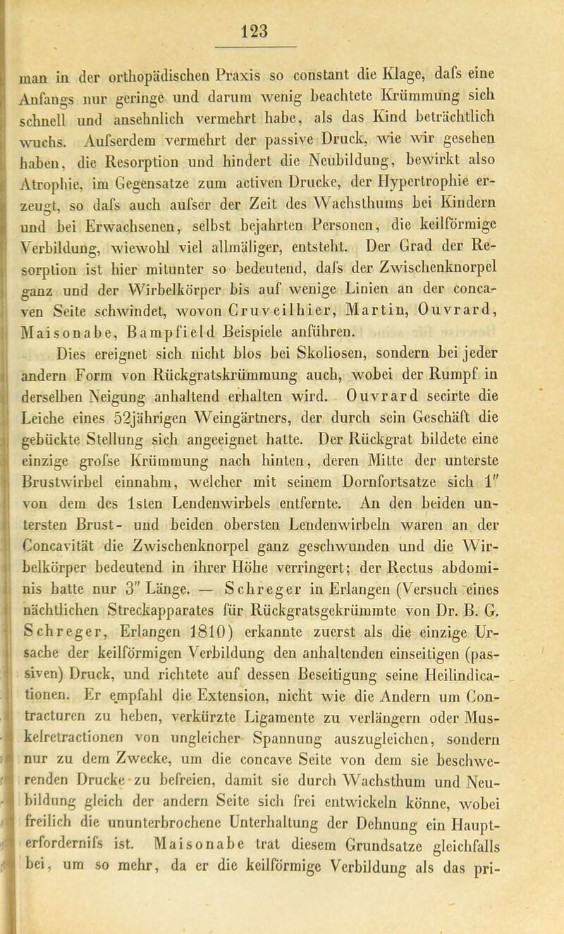 man in der orthopädischen Praxis so constant die Klage, dafs eine Anfangs nur geringe und darum wenig beachtete Krümmung sich schnell und ansehnlich vermehrt habe, als das Kind beträchtlich wuchs. Aufserdem vermehrt der passive Druck, wie wir gesehen haben, die Resorption und hindert die Neubildung, bewirkt also Atropliie, im Gegensätze zum activen Drucke, der Hypertrophie er- zeugt, so dafs auch aufser der Zeit des Wachslhums bei Kindern und bei Erwachsenen, selbst bejahrten Personen, die keilförmige Verbildung, wiewolil viel allniäliger, entsteht. Der Grad der Re- sorption ist hier mitunter so bedeutend, dafs der ZAvischenknorpel ganz und der VVirbclkörper bis auf wenige Linien an der conca- ven Seite schwindet, wovon Cruveilhier, Martin, Ouvrard, IMaisonabe, Bampfield Beispiele anführen. Dies ereignet sich nicht blos bei Skoliosen, sondern bei jeder andern Form von Rückgratskrümmung auch, wobei der Rumpf in derselben Neigung anhaltend erhalten wird. Ouvrard secirte die Leiche eines 52jährigen Weingärtners, der durch sein Geschäft die gebückte Stellung sieb angeeignet hatte. Der Rückgrat bildete eine einzige grofse Krümmung nach hinten, deren Mitte der unterste Brustwirbel einnahm, welcher mit seinem Dornfortsatze sich 1 von dem des Islen Lendenwirbels entfernte. An den beiden un- tersten Brust- und beiden obersten Lendenwirbeln waren an der Goncavität die Zwischenknorpel ganz geschwunden und die Wir- belkörper bedeutend in ihrer Höhe verringert; der Rectus abdomi- nis hatte nur 3 Länge. — Schreger in Erlangen (Versuch eines nächtlichen Streckapparates für Rückgratsgekrümmte von Dr. B. G. Schreger, Erlangen 1810) erkannte zuerst als die einzige Ux’- sache der keilförmigen Verbildung den anhaltenden einseitigen (pas- siven) Druck, und richtete auf dessen Beseitigung seine Heilindica- tionen. bir empfahl die Extension, nicht wie die Andern um Con- tracturen zu heben, verkürzte Ligamente zu verlängern oder Mus- kelretractionen von ungleicher Spannung auszugleichen, sondern nur zu dem Zwecke, um die concave Seite von dem sie bescliwe- renden Drucke zu befreien, damit sie durch Wachstbum und Neu- bildung gleich der andern Seite sich frei entwickeln könne, wobei freilich die ununterbrochene Unterhaltung der Dehnung ein Haupt- erfordernifs ist. Maisonabe trat diesem Grundsätze gleichfalls bei, um so mehr, da er die keilförmige Verbildung als das pri-