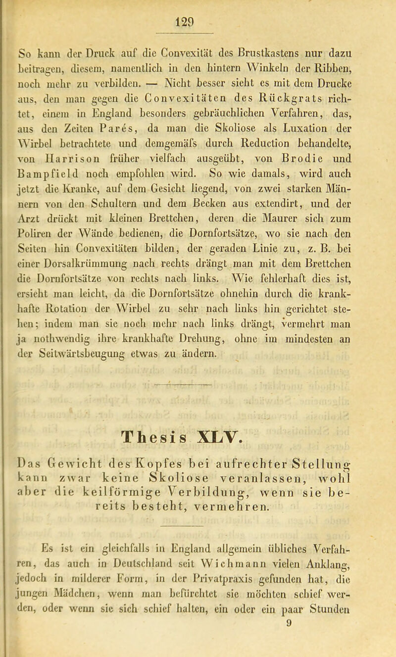 So kann der Druck auf die Convexilät des Brustkastens nur dazu beitragen, diesem, namenllich in den hintern Winkeln der Ribben, noch mehr zu verbilden. — Nicht besser siebt es mit dem Drucke aus, den man gegen die Convexitäten des Rückgrats rich- tet, einem in England besonders gebräuchlichen Verfahren, das, aus den Zeiten Par es, da man die Skoliose als Luxation der Wirbel betrachtete und demgemäfs durch Reduction behandelte, von Harrison früher vielfach ausgeübt, von Brodie und Bampfield noch empfohlen wird. So wie damals, wird auch jetzt die Kranke, auf dem Gesicht liegend, von zwei starken Män- nern von den Schultern und dem Becken aus extendirt, und der Arzt drückt mit kleinen Brettchen, deren die Maurer sich zum Polireu der Wände bedienen, die Dornfortsätze, wo sie nach den Seiten hin Convexitäten bilden, der geraden Linie zu, z. B. bei einer Dorsalkrümmung nach rechts drängt man mit dem Brettchen die Dornfortsätze von rechts nach links. Wie fehlerhaft dies ist, ersieht man leicht, da die Dornfortsätze ohnehin durch die krank- hafte Rotation der Wirbel zu sehr nach links hin gerichtet ste- hen; indem man sie noch mehr nach links drängt, vermehrt man ja nothwendig ihre krankhafte Drehung, ohne ira mindesten an der Seitwärtsbeugung etwas zu ändern. Thesis XLV. Das Ge^Yicht des Kopfes bei aufrechter Stellung- kann zwar keine Skoliose veranlassen, wohl aber die keilförmige Verbildung, wenn sie be- reits besteht, vermehren. Es ist ein gleichfalls in England allgemein übliches Verfah- ren, das auch in Deutschland seit Wichmann vielen Anklaiur. O’ jedoch in milderer Form, in der Privatpraxis gefunden hat, die jungen Mädchen, wenn man befürchtet sie möchten schief wer- den, oder werm sie sich schief halten, ein oder ein paar Stunden 9