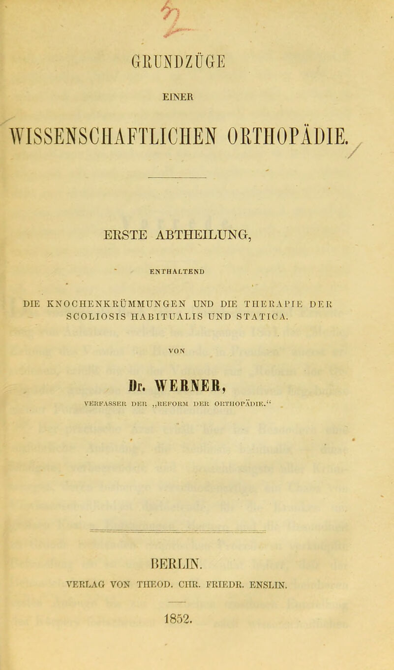 GRUNDZÜGE EINER ORTHOPÄDIE, ERSTE ABTHEILUNG, ENTHÄRTEND DIE KNOCIIENKRÜMMUNGEN UND DIE TIIEUAl’IE DER SCOLIOSIS IIABITUALIS UND STATICA. VON Dr. WERNER, VEKEASSHU DEP. „UEPOKJl DEU OUTIIOPÄllIE.“ I’)K1UJN. VERLAG VON TIIEOD. CIIR. FRIEDR. ENSLIN.