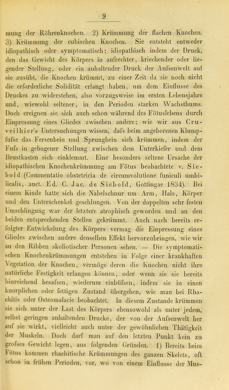 raung der Röhrenknochen. 2) Krümmung der flachen Knochen. 3) Krümmung der cuhischcn Knochen. Sie entsteht entweder idiopathisch oder symptomatisch; idiopathisch indem der Druck, den das Gewicht des Körpers in aufrechter, kriechender oder lie- gender Stellung, oder ein anhaltender Druck der Aufseuwelt auf sie ausübt, die Knochen krümmt, zu einer Zeit da sie noch nicht die erforderliche Solidität erlangt haben, um dem Einflüsse des Druckes zu widerstehen, also vorzugsweise im ersten Lebensjahre und, wiewohl seltener, in den Perioden starken Wachsthums. Doch ereignen sie sich auch schon während des Fötuslebens durch Einpressung eines Gliedes zwischen andere; wie wir aus Cru- veilhier’s Untersuchungen wissen, dafs heim angeborenen Klurap- fufse das Fersenbein und Sprungbein sich krümmen, indem der Fufs in gebogener Stellung zwischen dem Unterkiefer und dem Brustkasten sich einklemmt. Eine besonders seltene Ursache der idiopathischen Knochenkrümmung am Fötus beobachtete v. Sie- hold (Coramentatio ohstetricia de circumvolutione funiculi umbi- licalis, auct. Ed. C. Jac. de Siehold, Gottingae 1834). Bei einem Kinde hatte sich die Nabelschnur um Arm, Hals, Körper und den Unterschenkel geschlungen. Von der doppelten sehr festen Umschlingung war der letztere atrophisch geworden und an den beiden entsprechenden Stellen gekrümmt. Auch nach bereits er- folgter Entwickelung des Körpers vermag die Einpressung eines Gliedes zwischen andere denselben Effekt hervorzubringen, wie wir an den Ribben skoliotischer Personen sehen. — Die symptomati- schen Knochenkrümmungen entstehen in Folge einer krankhaften Vegetation der Knochen, vermöge deren die Knochen nicht ihre natürliche Festigkeit erlangen können, oder wenn sie sie bereits hinreichend besafsen, wiedernm einhüfsen, indem sie in einen knorplichen oder fettigen Zustand übergehen, wie man bei Rha- chitis oder Osteoraalacic beobachtet. In diesem Zustande krümmen sie sich unter der Last des Körpers ebensowohl als unter jedem, selbst geringen anhaltenden Drucke, der von der Aufsenwelt her auf sie wirkt, vielleicht auch unter der gewöhnlichen Thätigkcit der Muskeln. Doch darf man auf den letzten Punkt kein zu grofses Gewicht legen, aus folgenden Gründen. 1) Bereits heim fötus kommen rhachitische Krümmungen des ganzen Skelets, oft schon in frühen Perioden, vor, wo von einem Einflüsse der Mus-