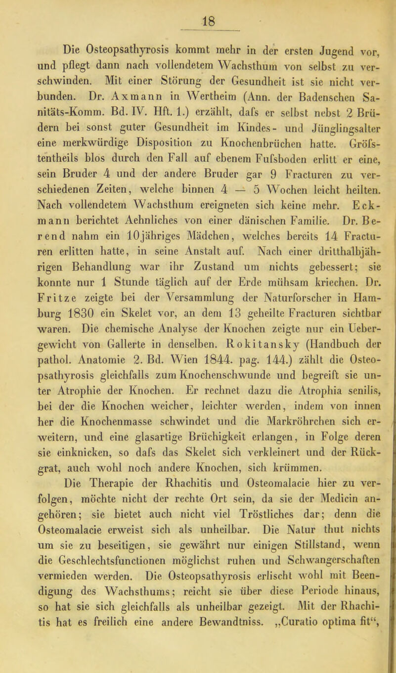 Die Osteopsathyrosis kommt mehr in der ersten Jugend vor, und pflegt dann nach vollendetem Wachsthuin von selbst zu ver- schwinden. Mit einer Störung der Gesundheit ist sie nicht ver- bunden. Dr. Axmann in Wertheim (Ann. der Badenschen Sa- nitäts-Komm. Bd. IV. Hft. 1.) erzählt, dafs er selbst nebst 2 Brü- dern bei sonst guter Gesundheit im Kindes- und Jünglingsalter eine merkwürdige Disposition zu Knochenbrüchen hatte. Gröfs- tentheils hlos durch den Fall auf ebenem Fufsbodcn erlitt er eine, sein Bruder 4 und der andere Bruder gar 9 Fracturen zu ver- schiedenen Zeiten, welche binnen 4-^5 Wochen leicht heilten. Nach vollendetem Wachsthum ereigneten sich keine mehr. Eck- mann berichtet Aehnliches von einer dänischen Familie. Dr. Be- rend nahm ein 10jähriges Mädchen, welches bereits 14 Fractu- ren erlitten hatte, in seine Anstalt auf. Nach einer drilthalbjäh- rigen Behandlung war ihr Zustand um nichts gebessert; sie konnte nur 1 Stunde täglich auf der Erde mühsam kriechen. Dr. Fritze zeigte bei der Versammlung der Naturforscher in Ham- burg 1830 ein Skelet vor, an dem 13 geheilte Fracturen sichtbar waren. Die chemische Analyse der Knochen zeigte nur ein Ueber- gewicht von Gallerte in denselben. Rokitansky (Handbuch der pathol. Anatomie 2. Bd. Wien 1844. pag. 144.) zählt die Osteo- psathyrosis gleichfalls zum Knochenschwunde und begreift sie un- ter Atrophie der Knochen. Er rechnet dazu die Atrophia senili.s, bei der die Knochen weicher, leichter werden, indem von innen her die Knochenmasse schwindet und die Markröhrchen sich er- weitern, und eine glasartige Brüchigkeit erlangen, in Folge deren sie einknicken, so dafs das Skelet sich verkleinert und der Rück- grat, auch wohl noch andere Knochen, sich krümmen. Die Therapie der Rhachitis und Osteomalacie hier zu ver- folgen, möchte nicht der rechte Ort sein, da sie der Medicin an- gehören; sie bietet auch nicht viel Tröstliches dar; denn die Osteomalacie erweist sich als unheilbar. Die Natur thut nichts um sie zu beseitigen, sie gewährt nur einigen Stillstand, wenn die Geschlechtsfunclionen möglichst ruhen und Schwangerschaften vermieden werden. Die Osteopsathyrosis erlischt wohl mit Been- digung des Wachsthuras; reicht sie über diese Periode hinaus, so hat sie sich gleichfalls als unheilbar gezeigt. Mit der Rhachi- tis hat es freilich eine andere Bewandtniss. „Curatio optima fit“.