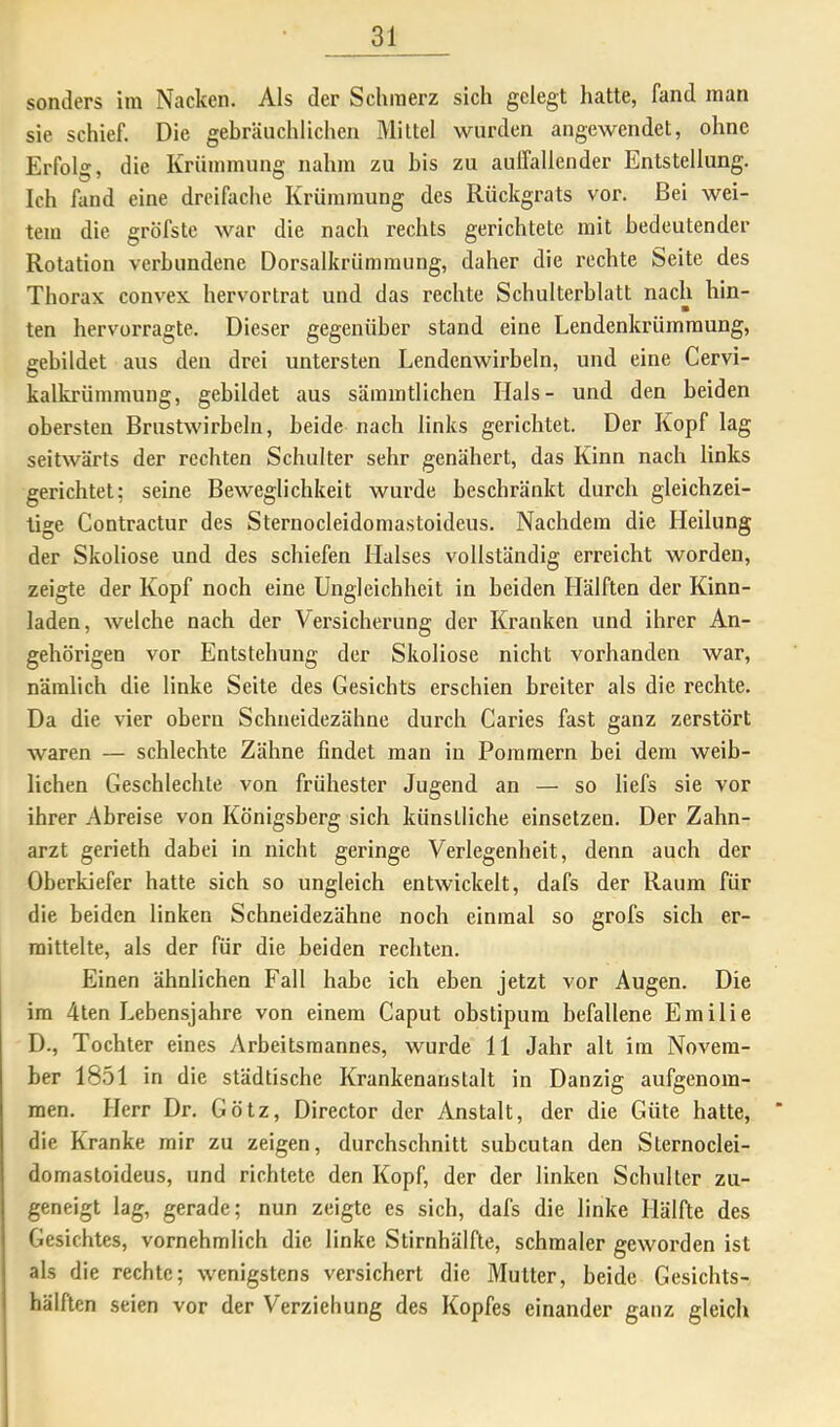 sonders im Nacken. Als der Schmerz sich gelegt hatte, fand man sie schief. Die gebräuchlichen Mittel wurden angewendet, ohne Erfolg, die Krümmung nahm zu bis zu auffallender Entstellung. Ich fand eine dreifache Krümmung des Rückgrats vor. Bei wei- tem die gröfste war die nach rechts gerichtete mit bedeutender Rotation verbundene Dorsalkrümraung, daher die rechte Seite des Thorax convex hervortrat und das rechte Schulterblatt nach hin- m ten hervorragte. Dieser gegenüber stand eine Lendenkrümmung, gebildet aus den drei untersten Lendenwirbeln, und eine Cervi- kalkrümmung, gebildet aus säinintlicben Hals- und den beiden obersten Brustwirbeln, beide nach links gerichtet. Der Kopf lag seitwärts der rechten Schulter sehr genähert, das Kinn nach links gerichtet; seine Beweglichkeit wurde beschränkt durch gleichzei- tige Contractur des Sternocleidomastoideus. Nachdem die Heilung der Skoliose und des schiefen Halses vollständig erreicht worden, zeigte der Kopf noch eine Ungleichheit in beiden Hälften der Kinn- laden, welche nach der Versicherung der Kranken und ihrer An- gehörigen vor Entstehung der Skoliose nicht vorhanden war, nämlich die linke Seite des Gesichts erschien breiter als die rechte. Da die vier obern Schneidezähne durch Caries fast ganz zerstört waren — schlechte Zähne findet man in Pommern bei dem weib- lichen Geschlechte von frühester Jugend an — so liefs sie vor ihrer Abreise von Königsberg sich künstliche einsetzen. Der Zahn- arzt gerieth dabei in nicht geringe Verlegenheit, denn auch der Oberkiefer batte sich so ungleich entwickelt, dafs der Raum für die beiden linken Schneidezähne noch einmal so grofs sich er- mittelte, als der für die beiden rechten. Einen ähnlichen Fall habe ich eben jetzt vor Augen. Die ira 4ten Lebensjahre von einem Caput obstipum befallene Emilie D., Tochter eines Arbeitsmannes, wurde 11 Jahr alt im Novem- ber 1851 in die städtische Krankenanstalt in Danzig aufgenom- men. Herr Dr. Götz, Director der Anstalt, der die Güte batte, die Kranke mir zu zeigen, durchschnitt subcutan den Sternoclei- domastoideus, und richtete den Kopf, der der linken Schulter zu- geneigt lag, gerade; nun zeigte es sich, dafs die linke Hälfte des Gesichtes, vornehmlich die linke Stirnhälfte, schmaler geworden ist als die rechte; wenigstens versichert die Mutter, beide Gesichts- hälften seien vor der Verziehung des Kopfes einander ganz gleich