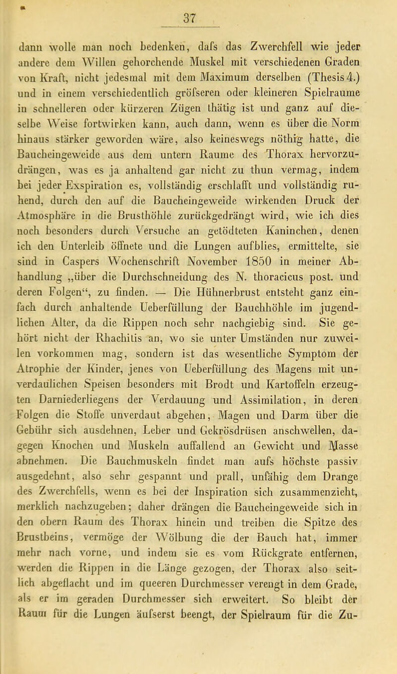 dann wolle man noch bedenken, dafs das Zwerchfell wie jeder andere dem Willen gehorchende Muskel mit verschiedenen Graden von Kraft, nicht jedesmal mit dem Maximum derselben (Thesis 4.) und in einem verschiedentlich gröfseren oder kleineren Spielräume in schnelleren oder kürzeren Zügen ihätig ist und ganz auf die- selbe Weise fortwirken kann, auch dann, wenn es über die Norm hinaus stärker geworden wäre, also keineswegs nöthig hatte, die Baucheingeweide aus dem untern Raume des Thorax hervorzu- drängen, was es ja anhaltend gar nicht zu thun vermag, indem bei jeder Exspiration es, vollständig erschlafft und vollständig ru- hend, durch den auf die Baucheingeweide wirkenden Druck der Atmosphäre in die Brusthöhle zurückgedrängt wird, wie ich dies noch besonders durch Versuche au getödteten Kaninchen, denen ich den Unterleib öffnete und die Lungen aufblies, ermittelte, sie sind in Caspers Wochenschrift November 1850 in meiner Ab- handlung „über die Durchschneidung des N. thoracicus post, und deren Folgen“, zu finden. — Die Hühnerbrust entsteht ganz ein- fach durch anhaltende Ueberfüllung der Bauchhöhle im jugend- lichen Alter, da die Rippen noch sehr nachgiebig sind. Sie ge- hört nicht der Rhachilis an, wo sie unter Umständen nur zuwei- len Vorkommen mag, sondeim ist das wesentliche Symptom der Atrophie der Kinder, jenes von Ueberfüllung des Magens mit un- verdaulichen Speisen besonders mit Brodt und Kartoffeln erzeug- ten Darniederliegens der Verdauung und Assimilation, in deren Folgen die Stoffe unverdaut abgehen, Magen und Darm über die Gebühr sich ausdehnen, Leber und Gekrösdrüsen anschwellen, da- gegen Knochen und Muskeln auffallend an Gewicht und Masse abnehmen. Die Bauchmuskeln findet man aufs höchste passiv ausgedehnt, also sehr gespannt und prall, unfähig dem Drange des Zwerchfells, wenn cs bei der Inspiration sich zusammenzieht, merklich nachzugeben; daher drängen die Baucheingeweide sich in den obern Raum des Thorax hinein und treiben die Spitze des Brustbeins, vermöge der Wölbung die der Bauch hat, immer mehr nach vorne, und indem sie es vom Rückgrate entfernen, werden die Rippen in die Länge gezogen, der Thorax also seit- lich abgeflacht und im queeren Durchmesser verengt in dem Grade, als er im geraden Durchmesser sich erweitert. So bleibt der Raum für die Lungen äufserst beengt, der Spielraum für die Zu-