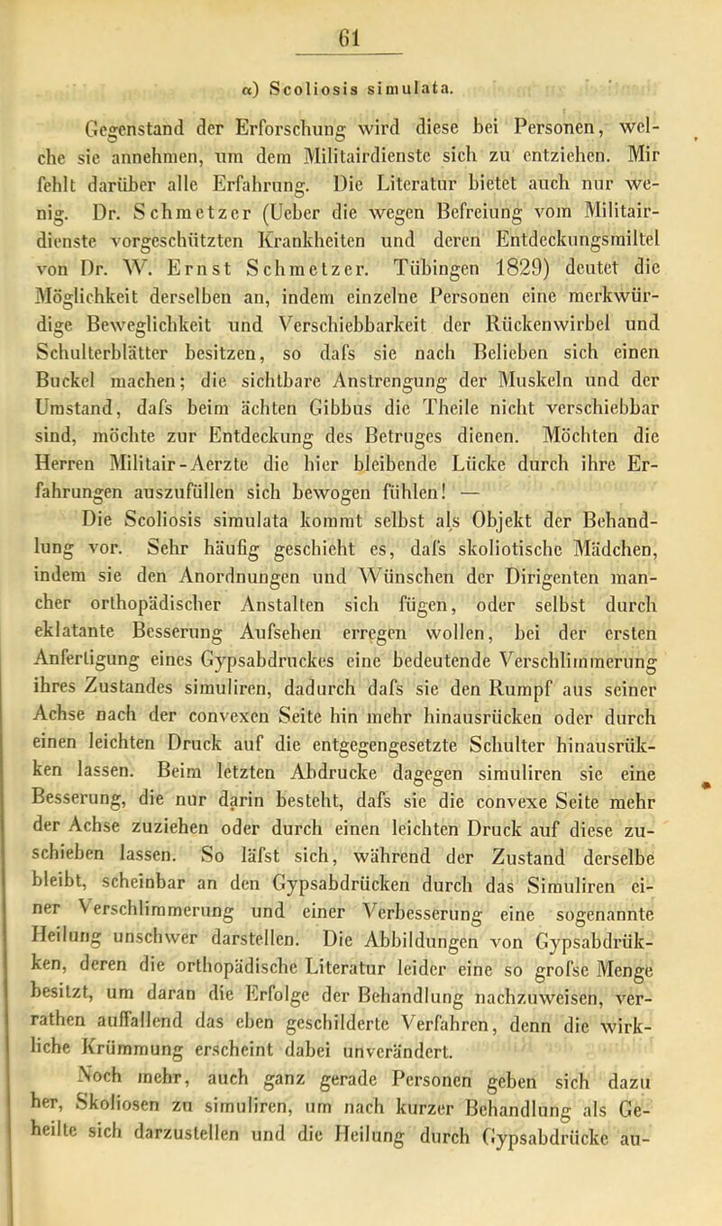 «) Scoliosis simulata. Gegenstand der Erforschung wird diese bei Personen, wel- che sie annehnien, um dem Militairdienstc sich zu entziehen. Mir fehlt darüber alle Erfahrung. Die Literatur bietet auch nur we- nig. Dr. Schmetzer (lieber die wegen Befreiung vom Militair- dienste vorgeschützten Krankheiten und deren Entdeckungsiniltel von Dr. W. Ernst Schmetzer. Tübingen 1829) deutet die Möglichkeit derselben an, indem einzelne Personen eine merkwür- dige Beweglichkeit und Verschiebbarkeit der Rückenwirbel und Schulterblätter besitzen, so dafs sie nach Belieben sich einen Buckel machen; die sichtbare Anstrengung der Muskeln und der Umstand, dafs beim ächten Gibbus die Theile nicht verschiebbar sind, möchte zur Entdeckung des Betruges dienen. Möchten die Herren Militair-Aerzte die hier bleibende Lücke durch ihre Er- fahrungen auszufüllen sich bewogen fühlen! — Die Scoliosis simulata kommt selbst als Objekt der Behand- lung vor. Sehr häufig geschieht es, dafs skoliotische Mädchen, indem sie den Anordnungen und Wünschen der Dirigenten man- cher orthopädischer Anstalten sich fügen, oder selbst durch eklatante Besserung Aufsehen erregen wollen, hei der ersten Anfertigung eines Gypsabdruckes eine bedeutende Verschlimmerung ihres Zustandes simuliren, dadurch dafs sie den Rumpf aus seiner Achse nach der convexen Seite hin mehr hinausrücken oder durch einen leichten Druck auf die entgegengesetzte Schulter hinausrük- ken lassen. Beim letzten Abdrucke dagegen simuliren sie eine Besserung, die nur darin besteht, dafs sie die convexe Seite mehr der Achse zuziehen oder durch einen leichten Druck auf diese zu- schieben lassen. So läfst sich, während der Zustand derselbe bleibt, scheinbar an den Gypsabdrücken durch das Simuliren ei- ner Verschlimmerung und einer Verbesserung eine sogenannte Heilung unschwer darstellen. Die Abbildungen von Gypsabdrük- ken, deren die orthopädische Literatur leider eine so grofse Menge besitzt, um daran die Erfolge der Behandlung nachzuweisen, ver- rathen auifallend das eben geschilderte Verfahren, denn die wirk- liche Krümmung erscheint dabei unverändert. Noch mehr, auch ganz gerade Personen geben sich dazu her, Skoliosen zu simuliren, um nach kurzer Behandlung als Ge- heilte sich darzustellen und die Heilung durch Gypsabdrücke au-