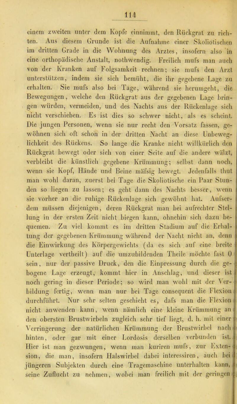 einem zweiten nnter dem Kopfe einnimmt, den Rückgrat zu rich- ten. Aus diesem Grunde ist die Aufnalime einer Skoliotischen im dritten Grade in die Wohnung des Arztes, insofern also in eine orthopädische Anstalt, nothwendig. Freilich mufs man auch von der Kranken auf Folgsamkeit rechnen; sie mufs den Arzt unterstützen, indem sie sich hemüht, die ihr gegebene Gage zu erhalten. Sie mufs also bei Tage, während sie herumgeht, die Bewegungen, welche den Rückgrat aus der gegebenen Lage brin- gen würden, vermeiden, und des Nachts aus der Rückenlage sich nicht verschieben. Es ist dies so schwer nicht, als es scheint. Die jungen Personen, wenn sic nur recht den Vorsatz fassen, ge- wöhnen sich oft schon in der dritten Nacht an diese Unbeweg- lichkeit des Rückens. So lange die Kranke nicht willkürlich den Rückgrat bewegt oder sich von einer Seite auf die andere wälzt, verbleibt die künstlich gegebene Krümmung; seihst dann noch, wenn sie Kopf, Hände und Beine mäfsig bewegt. Jedenfalls thut man wohl daran, zuerst bei Tage die Skoliotische ein Paar Stun- den so liegen zu lassen; es geht dann des Nachts besser, wenu sic A'orher an die ruhige Rückenlage sich gewöhnt hat. Aufser- dem müssen diejenigen, deren Rückgrat man bei aufrechter Stel- lung in der ersten Zeit nicht biegen kann, ohnehin sich dazu be- quemen. Zu viel kommt es im dritten Stadium auf die Erhal- tung der gegebenen Krümmung während der Nacht nicht an, denn die Einwirkung des Körpergewichts (da es sich auf eine breite I Unterlage verlhcilt) auf die umzubildeuden Thcile möchte fast 0 sein, nur der passive Druck, den die Einpressung durch die ge- bogene Lage erzeugt, kommt hier in Anschlag, und dieser ist noch gering in dieser Periode; so wird man wohl mit der \ er- bildung fertig, wenn man nur bei Tage consequent die Flexion durchführt. Nur sehr selten geschieht cs, dafs man die Flexion nicht anwenden kann, wenn nämlich eine kleine Krümmung an den obersten Brustwirbeln zugleich sehr tief liegt, d. h. mit einer Verringerung der natürlichen Krümmung der Brustwirbel nach hinten, oder gar mit einer Lordosis derselben verbunden ist. Hier ist man gezwungen, wenn man kuriren mufs, zur Exten- sion, die man, insofern Halswirbel dabei intcressiren, auch beit jüngeren Subjekten durch eine Tragemasebine unterhalten kann, seine Zuflucht zu nehmen, wobei man freilich mit der geringen | i