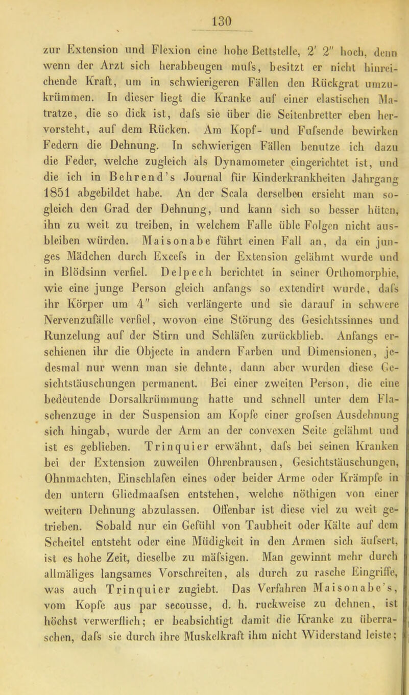 zur Extension und Flexion eine hohe Bettstelle, 2' 2 hoch, denn wenn der Arzt sich hcrahheugen mufs, besitzt er nicht hinrei- chende Kraft, um in schwierigeren Fällen den Rückgrat umzu- krümmen. In dieser liegt die Kranke auf einer elastischen ]\la- tratze, die so dick ist, dafs sie über die Seitenbretter eben her- vorsteht, auf dem Rücken. Ara Kopf- und Fufsende bewirken Federn die Dehnung. In schwierigen Fällen benutze ich dazu die Feder, welche zugleich als Dynamometer eingerichtet ist, und die ich in Behrend’s Journal für Kinderkrankheiten Jahrgang 1851 abgebildet habe. An der Scala derselben ersieht man so- gleich den Grad der Dehnung, und kann sich so besser hüten, ihn zu weit zu treiben, in welchem Falle üble Folgen nicht aus- bleiben würden. Maisonabe führt einen Fall an, da ein jun- ges Mädchen durch Excefs in der Extension gelähmt wurde und in Blödsinn verfiel. Delpech berichtet in seiner Orlhomorphie, wie eine junge Person gleich anfangs so extendirt wurde, dafs ihr Körper um 4 sich verlängerte und sie darauf in schwere Nervenzufälle verfiel, wovon eine Störung des Gesichtssinnes und Runzelung auf der Stirn und Schläfen zurückblieb. Anfangs er- schienen ihr die Objecte in andern Farben und Dimensionen, je- desmal nur wenn man sie dehnte, dann aber wurden diese Ge- sichtstäuschungen permanent. Bei einer zweiten Person, die eine bedeutende Dorsalkrümmung hatte und schnell unter dem Fla- schenzuge in der Suspension am Kopfe einer grofsen Ausdehnung sich hingab, wurde der Arm an der convexen Seite gelähmt und ist es geblieben. Trinquier erwähnt, dafs bei seinen Kranken bei der Extension zuweilen Ohrenbrausen, Gesichtstäuschungen, Ohnmächten, Einschlafen eines oder beider Arme oder Krämpfe in den untern Gliedmaafsen entstehen, welche nöthigen von einer weitern Dehnung abzulassen. Offenbar ist diese viel zu weit ge- trieben. Sobald nur ein Gefühl von Taubheit oder Kälte auf dem Scheitel entsteht oder eine Müdigkeit in den Armen sich äufsert, ist es hohe Zeit, dieselbe zu mäfsigen. Man gewinnt mehr durch allmäliges langsames Vorschreiten, als durch zu rasche Eingriffe, was auch Trinquier zugiebt. Das Verfahren Maisonabe’s, vom Kopfe aus par secousse, d. h. ruckweise zu dehnen, ist höchst verwerflich; er beabsichtigt damit die Kranke zu überra- schen, dafs sie durch ihre Muskelkraft ihm nicht Widerstand leiste;