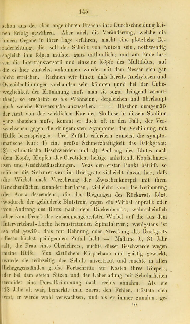 schon aus der eben angeführten Ursache ihre Dnrclischneklnng kei- nen Erfolg gewähren. Aber auch die Veränderung, welche die innern Organe in ihrer Lage erfahren, macht eine plötzliche Ge- raderichtung, die, soll der Schnitt von Nutzen sein, nothwendig sogleich ihm folgen raüfste, ganz unthunlich; und am Ende las- sen die Interlransversarii und einzelne Köpfe des Multifidus, auf die es hier zunächst ankommen würde, mit dem Messer sich gar nicht erreichen. Rechnen wir hinzu, dafs bereits Anchylosen und 'Osteoidenbildungen vorhanden sein könnten (und bei der Unbe- weglichkeit der Krümmung mufs man sie sogar dringend verrau- Ithen), so erscheint es als Wahnsinn, dergleichen und überhaupt noch welche Kurversuche anzustellen. — — Obschon deragemäfs der Arzt von der wirklichen Kur der Skoliose in diesem Stadium ;ganz abstehen mufs, kommt er doch oft in den Fall, der Ver- ’wachsenen gegen die dringendsten Symptome der Verbildung mit I Hülfe beizuspringen. Drei ZuTälle erfordern zumeist die sympto- imatiscbe Kur: 1) eine grofse Schmerzhaftigkeit des Rückgrats; 2) asthmatische Beschwerden und 3) Andrang des Blutes nach dem Kopfe, Klopfen der Carotiden, heftige anhaltende Kopfschmer- zen und Gesichtstäuschungen. Was den ersten Punkt betrifft, so rühren die Schmerzen im Rückgrate vielleicht davon her, dafs die Wirbel nach Verzehrung der Zwischenknorpel mit ihren 1 Knochenflächen einander berühren, vielleicht von der Ki'ümmung der Aorta descendens, die den Biegungen des Rückgrats folgt, 'wodurch der gehinderte Blutstrom gegen die Wirbel anprallt oder •von Andrang des Bluts nach dem Rückenmarke, wahrscheinlich aber vom Druck der zusammengeprefsten Wirbel auf die aus dem Intervertebral-Loche heraustretenden Spinalnerven; wenigstens ist •so viel gewifs, dafs nur Dehnung oder Streckung des Rückgrats diesen höchst peinigenden Zufall hebt. — Madame J., 31 Jahr alt, die Frau eines Oberlehrers, suchte dieser Beschwerde wegen meine Hülfe. Von zärtlichem Körperbaue und geistig geweckt, wurde sie frühzeitig der Schule anvertraut und machte in allen Lehrgegenständen grofse Fortschritte auf Kosten ihres Körpers, der bei dem steten Sitzen und der Ueberladung mit Schularbeiten ermüdet eine Dorsalkrümmung nach rechts annahm. Als sie !12 Jahr alt war, bemerkte man zuerst den Fehler, tröstete sich erst, er werde wohl verwachsen, und als er immer zunahm, ge- lt)