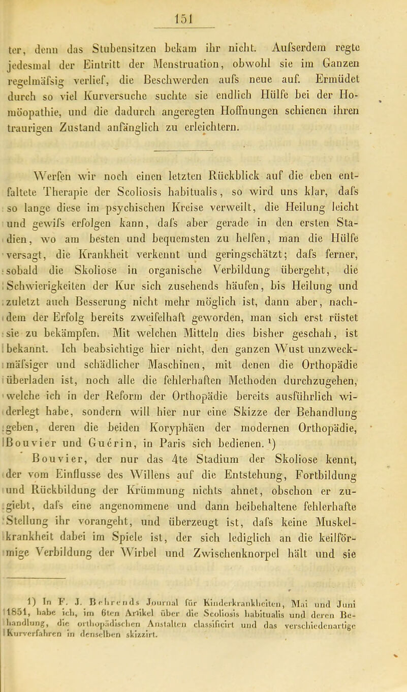 ter, denn das Slubensitzen bekam ibr nicht. Aufscrdem regle jedesmal der Eintritt der Menstruation, obwohl sie im Ganzen reeelmäfsi» verlief, die Beschwerden aufs neue auf. Ermüdet durch so viel Kurversuche suchte sie endlich Hülfe bei der Ho- möopathie, und die dadurch angeregten Hoffnungen schienen ihren traurigen Zustand anränglicli zu erlemhtern. Werfen wir noch einen letzten Rückblick auf die eben ent- faltete Therapie der Scoliosis habitualis, so wii'd uns klar, dafs so lange diese im psychischen Kreise verweilt, die Heilung leicht und gewifs erfolgen kann, dafs aber gerade in den ersten Sta- dien, wo am besten und bequemsten zu helfen, man die Hülfe versagt, die Krankheit verkennt und geringschätzt; dafs ferner, •sobald die Skoliose in organische Verbildung übergeht, die ; Schwierigkeiten der Kur sich zusehends häufen, bis Heilung und .zuletzt auch Besserung nicht mehr möglich ist, dann aber, nach- I dem der Erfolg bereits zweifelhaft geworden, man sich erst rüstet sie zu bekämpfen; Mit welchen Mitteln dies bisher geschah, ist ; bekannt. Ich beabsichtige hier nicht, den ganzen Wust unzweck- mäfsiger und schädlicher Maschinen, mit denen die Orthopädie iüberladen ist, noch alle die fehlerhaften Methoden durchzugehen, ' welche ich in der Reform der Orthopädie bereits ausführlich wi- derlegt habe, sondern will hier nur eine Skizze der Behandlung ;geben, deren die beiden Koryphäen der modernen Orthopädie, IBouvier und Gucrin, io Paris sich bedienen.') Bouvier, der nur das 4te Stadium der Skoliose kennt, der vom Einflüsse des Willens auf die Entstehung, Fortbildung und Rückbildung der Krümmung nichts ahnet, ohschon er zu- .giebt, dafs eine angenommene und dann heibehaltene fehlerhafte Stellung ihr vorangeht, und überzeugt ist, dafs keine Muskel- krankheit dabei im Spiele ist, der sich lediglich an die keilför- mige Verbildung der Wirbel und Zwischenknorpel hält und sie 1) In F. .1. B r Iir (.• II (l.s .Tminia) für Kimlcrkranlilicllcii, Mai und Juni 1851, liabe ich, im 6lcn Artikel über die Scoliosis habitualis und deren Be- handlung, die orlliopadiselicn Anst.alleii classificirt und das verschiedenartige I Kurverfahren in denselben skizzirl.