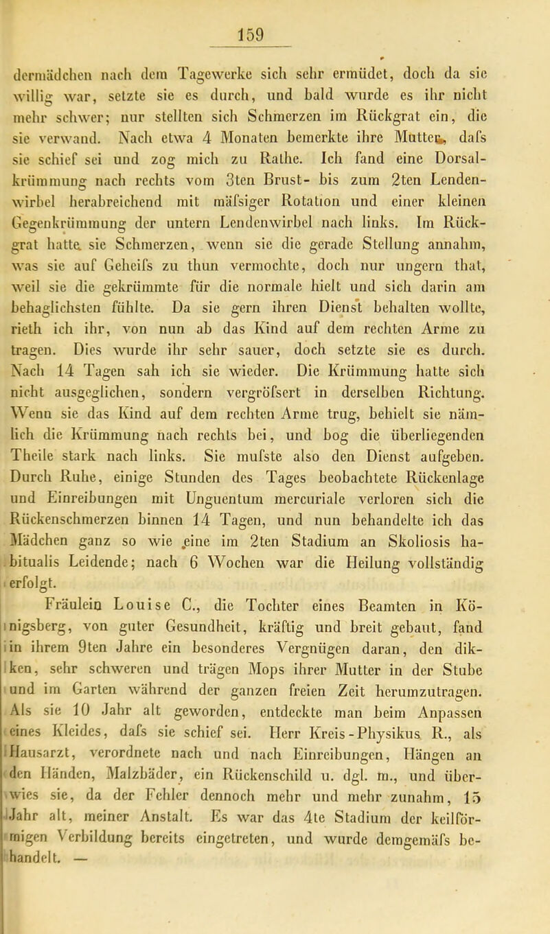 dcmiäclchen nacli dein Tagewerke sich sehr ermüdet, doch da sic willie war, setzte sie es durch, und bald wurde es ihr nicht mehr schwer; nur stellten sich Schmerzen im Rückgrat ein, die sie verwand. Nach etwa 4 Monaten bemerkte ihre Muttet, dafs sie schief sei und zog midi zu Rathe. Ich fand eine Dorsal- krümmung nach rechts vom 3ten Brust- bis zum 2ten Lenden- wirbel herabreichend mit mäfsiger Rotation und einer kleinen Gegenkrümmung der untern Lendenwirbel nach links. Im Rück- grat hatta sie Schmerzen, wenn sie die gerade Stellung annahm, was sie auf Geheifs zu thun vermochte, doch nur ungern that, weil sie die gekrümmte für die normale hielt und sich darin am behaglichsten fühlte. Da sie gern ihren Diens’t behalten wollte, rieth ich ihr, von nun ab das Kind auf dem rechten Arme zu tragen. Dies wurde ihr sehr sauer, doch setzte sie es durch. Nach 14 Tagen sah ich sie wieder. Die Krümmung hatte sich nicht ausgeglichen, sondern vergröfsert in derselben Richtung. Wenn sie das Kind auf dem rechten Arme trug, behielt sie näm- lich die Krümmung nach rechts bei, und bog die überliegenden Theile stark nach links. Sie mufste also den Dienst aufgeben. Durch Ruhe, einige Stunden des Tages beobachtete Rückenlage und Einreibungen mit Unguentum mercuriale verloren sich die Rückenschmerzen binnen 14 Tagen, und nun behandelte ich das Mädchen ganz so wie .eine im 2ten Stadium an Skoliosis ha- -bitualis Leidende; nach 6 Wochen war die Heilung vollständig > erfolgt. Fräulein Louise C., die Tochter eines Beamten in Kö- inigsberg, von guter Gesundheit, kräftig und breit gebaut, fand iin ihrem 9ten Jahre ein besonderes Vergnügen daran, den dik- rken, sehr schweren und trägen Mops ihrer Mutter in der Stube und im Garten während der ganzen freien Zeit heruinzutragen. Als sie 10 Jahr alt geworden, entdeckte man beim Anpassen eines Kleides, dafs sie schief sei. Herr Kreis-Physikus R., als iHausarzt, verordnete nach und nach Einreibungen, Hängen an den Händen, Malzbäder, ein Rückenschild u. dgl. m., und übcr- • wies sie, da der Fehler dennoch mehr und mehr zunahm, 15 iJahr alt, meiner Anstalt. Es war das 4te Stadium der keilPdr- rnigen Verbildung bereits eingetreten, und wurde demgemäfs be- handelt, —