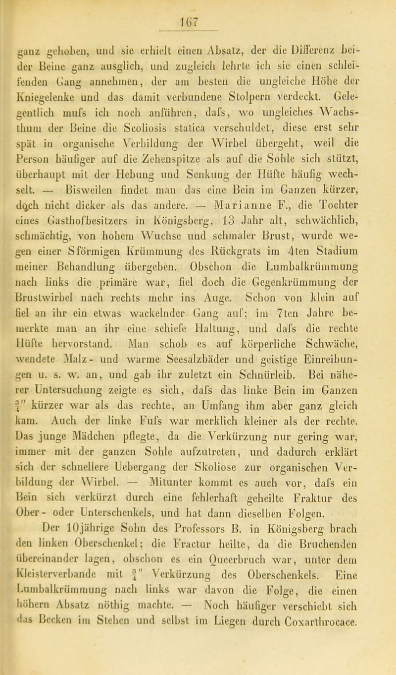 ganz gehoben, und sie erhielt einen Absatz, der die DilTerenz bei- der Beine ganz ausglicli, und zugleich lehrte ich sie einen schlei- fenden Gang annehincn, der am besten die ungleiche Höhe der Kniegelenke und das damit verbundene Stolpern verdeckt. Gele- gentlich mufs ich noch anführon, dafs, wo ungleiches Wachs- thum der Beine die Scoliosis statica verschuldet, diese erst sehr spUt in organische W’rbildung der Wirbel übergeht, weil die Person häuliger auf die Zehenspitze als auf die Sohle sich stützt, überhaupt mit der Hebung und Senkung der Hüfte häufig wech- selt. — Bisweilen findet man das eine Bein im Ganzen kürzer, dejeh nicht dicker als das andere. — Marianne F., die Tochter eines Gasthofbesitzers in Königsberg, 13 Jahr alt, schwächlich, schmächtig, von hohem Wüchse und schmaler Brust, wurde we- gen einer Sförmigen Krümmung des Rückgrats im 4ten Stadium meiner Behandlung übergeben. Obschon die Lumbalkrümmung nach links die primäre war, fiel doch die Gegenkrümmung der Brustwirbel nach rechts mehr ins Auge. Schon von klein auf fiel an ihr ein etwas wackelnder Gang auf; im 7ten Jahre be- merkte man an ihr eine schiefe Haltung, und dafs die rechte Hüfte hervorstand. Man schob es auf körperliche Schwäche, wendete Malz- und warme Seesalzbäder und geistige Einreibun- gen u. s. w. an, und gab ihr zuletzt ein Schnürleib. Bei nälic- rer Untersuchung zeigte es sich, dafs das linke Bein im Ganzen j kürzer war als das rechte, an Umfang ihm aber ganz gleich kam. Auch der linke Fufs war merklich kleiner als der rechte. Uas junge Mädchen pflegte, da die Verkürzung nur gering war, immer mit der ganzen Sohle aufzutreten, und dadurch erklärt sich der schnellere Uebergang der Skoliose zur organischen Ver- bildung der Wirbel. — Mitunter kommt es auch vor, dafs ein Bein sich verkürzt durch eine fehlerhaft geheilte Fraktur des Ober- oder Unterschenkels, und hat dann dieselben Folgen. Der 10jährige Sohn des Professors ß. in Königsberg brach den linken Oberschenkel; die Fractur heilte, da die Bruchenden übereinander lagen, obschon es ein Oueerbruch war, unter dem Kleistcrverbande mit Verkürzung des Oberschenkels. Eine Lumbalkrümmung nach links war davon die Folge, die einen hohem Absatz nöthig machte. — Noch häufiger verschiebt sich das Becken irn Stehen und selbst im Liegen durch Coxarthrocace.