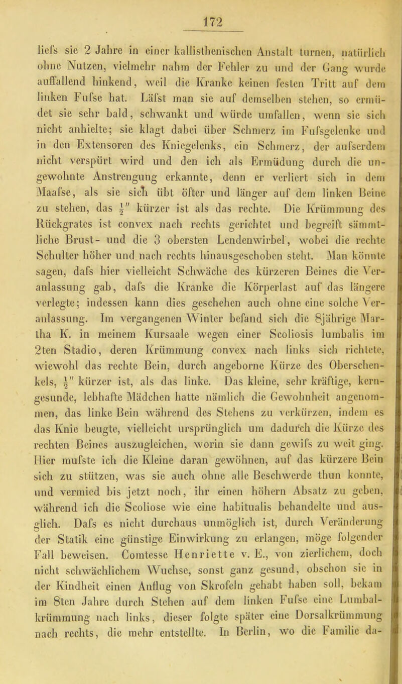 licls sie 2 Jalirc in einer kallisll)enischen Anstalt turnen, naliirlicli olinc Nutzen, vielinelir nahm tier Fehler zu und der Gang wurde aiilTallend hinkend, weil die Kranke keinen festen Tritt auf dem linken Fufse hat. Läfst man sie auf demselben stehen, so ermü- det sie sehr bald, schwankt und würde Umfallen, wenn sie sich nicht anhielte; sie klagt dabei über Schmerz im Fufsgelenke und in den Kxtensoren des Kniegelenks, ein Schmerz, der aufserdeni nicht verspürt wird und den ich als Ermüdung durch die un- gewohnte Anstrengung erkannte, denn er verliert sich in dem Maafse, als sie sicK übt öfter und länger auf dem linken licine zu stehen, das kürzer ist als das rechte. Die Krümmung des Rückgrates ist convex nach rechts gerichtet und begreift sämmt- liche Brust- und die 3 obersten Lendenwirbel, wobei die rechte Schulter höher und nach rechts hinausgeschohen steht. IMan könnte sagen, dafs hier vielleicht Schwäche des kürzeren Beines die ^''er- anlassung gab, dafs die Kranke die Körperlast auf das längere vei’legte; indessen kann dies geschehen auch ohne eine solche V er- anlassung, Im vergangenen Winter befand sich die 8jährige IMar- tha K. in meinem Kursaale wegen einer Scoliosis luinbalis im 2ten Stadio, deren Krümmung convex nach links sich richtete, Aviewohl das rechte Bein, durch angebornc Kürze des Oberschen- kels, kürzer ist, als das linke. Das kleine, sehr kräftige, kern- gesunde, lebhafte Mädchen hatte nämlich die Gewohnheit angenom- men, das linke Bein während des Stehens zu verkürzen, indem es das Knie beugte, vielleicht ursprünglich um dadurch die Kürze des rechten Beines auszuglcichcn, worin sie dann gewifs zu weit ging. Hier mufste ich die Kleine daran gewöhnen, auf das kürzere Bein sich zu stützen, was sie auch ohne alle Beschwerde thun konnte, und vermied bis jetzt noch, ihr einen höhern Absatz zu geben, während ich die Scoliose wie eine habitualis behandelte und aus- glich. Dafs es nicht durchaus unmöglich ist, durch Veränderung der Statik eine günstige Einwirkung zu erlangen, möge folgender Fall beweisen. Comtesse Henriette v. E., von zierlichem, doch nicht scliw’ächlichem Wüchse, sonst ganz gesund, obschon sic in der Kindheit einen Anllug von Skrofeln gehabt haben soll, bekam im Stell Jahre durch Stehen auf dem linken Fufse eine Lumbal- krümmung nach links, dieser folgte später eine Dorsalkrümmung nach rechts, die mehr entstellte. In Berlin, wo die Familie da-