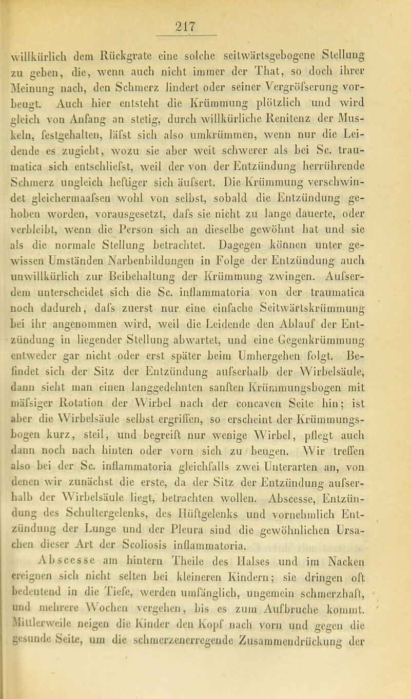 willkürlich dem Ilückgratc eine solche scilwärlsgcbogcne Stellung zu •reben, die, wenn auch nicht immer der That, so doch ihrer IMeinung nach, den Schmerz lindert oder seiner Vergröfseriing vor- beugt. Auch hier entsteht die Krümmung plötzlich und Avird gleich von Anfang an stetig, durch Avillkürliche Renitenz der Mus- keln, festgehalten, läfst sich also umkrümmen, Avenn nur die Lei- dende es zugiebt, avozu sie aber Aveit scliAvercr als bei Sc. trau- matica sich entschliefst, Aveil der von der Entzündung herrührende Schmerz ungleich heftiger sich äufsert. Die Krümmung verschwin- det gleichermaafsen Avohl von selbst, sobald die Entzündung ge- hoben Avorden, vorausgesetzt, dafs sie nicht zu lange dauerte, oder verbleibt, Avenn die Pei’son sich an dieselbe geAvöhnt hat und sie als die normale Stellung betrachtet. Dagegen können unter ge- Avissen Umständen Narbenbildungen in Folge der Entzündung auch unAA'illkürlich zur Beibehaltung der Krümmung ZAvingen. Aufser- dem unterscheidet sich die Sc. inllammatoria a'ou der traumatica noch dadurch, dafs zuerst nur. eine einfache Seitwärtskrümmung bei ihr angenommen Avird, weil die Leidende den Ablauf der Ent- zündung in liegender Stellung ab\A'artet, und eine Gegenkrümmung entAA^eder gar nicht oder erst später beim Umhergehen folgt. Be- findet sich der Sitz der Entzündung aufserhalb der Wirbelsäule, dann sieht man einen langgedehnten sanften Krümmungsbogen mit mäfsiger Rotation der Wirbel nach der concaven Seite hin; ist aber die Wirbelsäule selbst ergriffen, so erscheint der Krümmungs- bogen kurz, steil, und begreift nur AA^enige Wdrbel, püegt auch dann noch nach hinten oder vorn sich zu beugen. Wir treffen also bei der Sc. iuffammatoria gleichfalls zAvei Unterarten an, von denen Avir zunächst die erste, da der Sitz der Entzündun£: aufser- halb der Wirbelsäule liegt, betrachten Avollen. Abscesse, Entzün- dung des Schultergclenks, des Hüftgelenks und vornehmlich Ent- zündung der Lunge und der Pleura sind die gewöhnlichen Ursa- chen dieser Art der Scoliosis inllammatoria. Abscesse am hintern Thcile des Halses und im Nacken ereignen sich nicht selten bei kleineren Kindern; sic dringen oft bedeutend in die Tiefe, Averden umfänglich, ungemein schmerzhaft, und mehrere ^Vocllcn vergehen, bis cs zum Aufbrüche kommt. ' -Mittlerweile neigen die Kinder den Konf nach vorn und ceeen die gesunde Seite, um die schmcrzenerrcgcndc Zusammendrückung der