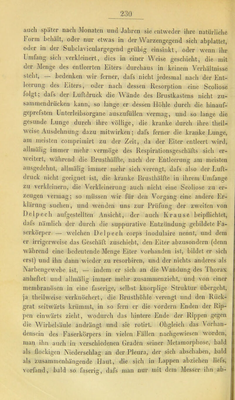 auch später nach Monaten und Jahren sie entweder ilire natürliche horra heliält, oder nur etwas in der Warzengegend sich abplattet, oder in der Suhclaviculargegend grübig einsinkt, oder wenn ihr Umfang sich verkleinert, dies in einer Weise geschieht, die mit der Menge des entleerten Eiters durchaus in keinem Verhältnisse steht, — bedenken wir ferner, dafs nicht jedesmal nach der Ent- leerung des Eiters, oder nach dessen Resorption eine Scoliose folgt; dafs der Luftdruck die Wände des Brustkastens nicht zu- sammendrückeu kann, so lange er dessen Hohle durch die hinauf- geprefsten ünterleibsorgane auszufüllen vermag, und so lange die gesunde Lunge durch ihi’c völlige, die kranke durch ihre iheil- weisc Ausdehnung dazu mitwirken; dafs ferner die kranke Lunge, am meisten comprimirt zu der Zeit, da der Eiter entleert wird, allmälig immer mehr vermöge des Respirationsgeschäfts sich er- weitert, während die Brusthälfte, nach der Entleerung am meisten ausgedehnt, allmälig immer mehr sich verengt, dafs also der Luft- druck nicht geeignet ist, die kranke Brusthälfte in ihrem Umfange zu verkleinern, die Verkleinerung auch nicht eine Scoliose zu er- zeugen vermag; so müssen wir für den Vorgang eine andere Er- klärung suchen, und wenden uns zur Prüfung der zweiten von Help ec h aufgestelltcn Ansicht, der auch Krause beipüichtet, dals nämlich der durch die suppurative Entzündung gebildete Fa- serkörper — welchen Delpech corps inodulaire nennt, und dem er irrigerweise das Geschäft zuschiebt, den Eiter abzusondern (denn während eine bedeutende Menge Eiter vorhanden ist, bildet er sich erst) und ihn dann wieder zu resorbiren, und der nichts anderes als Narbengewebe ist, — indem er sich an die Wandung des Thorax anheftet und allmälig immer mehr zusammenzieht, und von einer membranösen in eine faserige, selbst knorplige Struktur übergeht, ja theilweise verknöchert, die Brusthöhle verengt und den Rück- grat seitwärts krümmt, in so fern er die vordem Enden der Rip- pen einwärts zieht, wodurch das hintere Ende der Rippen gegen die Wirbelsäule andrängt und sic rotirt. Obgleich das Vorhan- densein des Faserkörpers in vielen Fällen nachgewiesen worden, man ihn auch in verschiedenen Graden seiner Metamorphose, bald als flockigen Niederschlag an der Pleura, der sich ahschaben, bald als zusammenhängende Haut, die sich in Lappen abziehen liefs, vorfand, bald so faseri«;, dafs man nur mit dem Messer ihn ab-