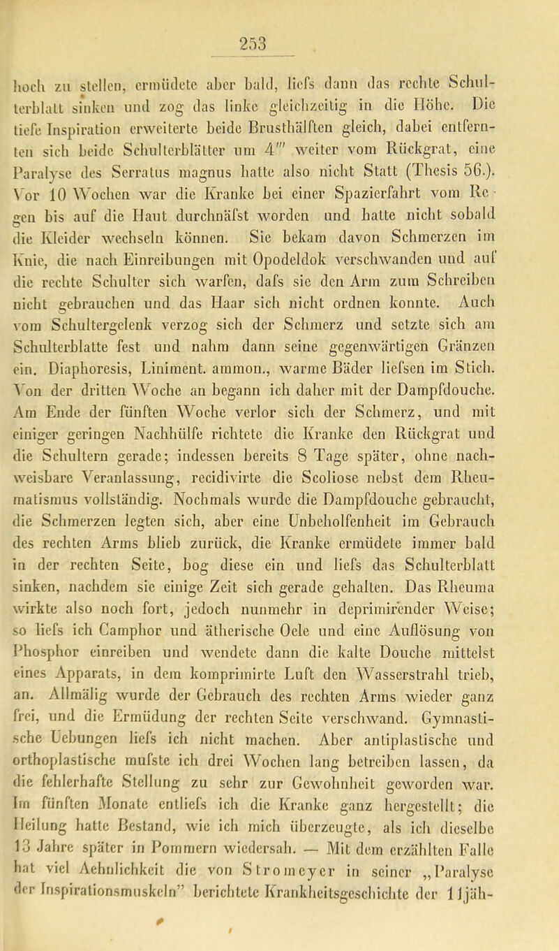 Iiocli zu stellen, crmiiiletc aber bald, liefs dann das rccble Schul- lerblall sinken und zog das linke gleicbzcilig in die Höhe. Die tiefe Inspiration erweiterte beide BrustbUlftcn gleich, dabei entfern- ten sich beide Scbiilterblättcr um 4' weiter vom Rückgrat, eine Paralyse des Serratus magnus batte also nicht Statt (Thesis 56.). \ or 10 Wochen war die Kranke bei einer Spazierfahrt vom Re iren bis auf die Haut durchnäfst worden und batte niclit sobald die Kleider wechseln können. Sie bekam davon Schmerzen im Knie, die nach Einreibungen mit Opodeldok verschwanden und aul die rechte Schulter sich warfen, dafs sic den Arm zum Schreiben nicht gebrauchen und das Haar sich nicht ordnen konnte. Auch vom Schultergelenk verzog sich der Schmerz und setzte sich am Schulterblatte fest und nahm dann seine gegenwärtigen Gränzen ein. Diaphoresis, Liniment, ammon., warme Bäder liefsen im Stich. 5 on der dritten Woche an begann ich daher mit der Dampfdouche. Am Ende der fünften Woche verlor sich der Schmerz, und mit einiger geringen Naclihülfe richtete die Kranke den Rückgrat und die Schultern gerade; indessen bereits 8 Tage später, ohne nach- weisbare Veranlassung, recidivirte die Scoliose nebst dem Rheu- matismus vollständig. Nochmals wurde die Dampfdouche gebraucht, die Schmerzen legten sich, aber eine ünbcbolfenheit im Gebrauch des rechten Arms blieb zurück, die Kranke ermüdete immer bald in der rechten Seite, bog diese ein und liefs das Schulterblatt sinken, nachdem sic einige Zeit sich gerade gehalten. Das Rheuma wirkte also noch fort, jedoch nunmehr in deprimirender Weise; so liefs ich Camphor und ätherische Oele und eine Auflösung von Phosphor einreiben und wendete dann die kalte Douchc mittelst eines Apparats, in dem komprimirte Luft den Wasserstrahl trieb, an. Allmälig wurde der Gebrauch des rechten Arms wieder ganz frei, und die Ermüdung der rechten Seite verschwand. Gymnasti- sche Üebungen liefs ich nicht machen. Aber antiplastische und orthoplastische mulste ich drei Wochen lang betreiben lassen, da die fehlerhafte Stellung zu sehr zur Gewohnheit geworden war. Irn fünften 3Ionate cntliefs ich die Kranke ganz hergestellt; die Heilung hatte Bestand, wie ich mich überzeugte, als ich dieselbe 13 Jahre später in J^ornmern wiedersah. — Mit dem erzählten Falle hat viel Aehnlicbkeit die von Stromeyer in seiner „Paralyse der Inspirationsmuskcln” berichtete Krankbeitsgesebiebte der 1 Ijäh- 0 9