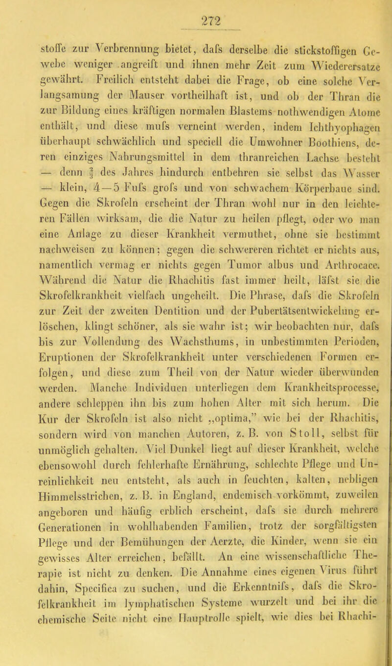 stoirc zur Verbrennung bietet, dafs derselbe die stickstofligen Gc- webe weniger .angreift und ihnen nielir Zeit zum Wiederersatzc gewährt. Freilich entsteht dabei die Frage, ob eine solche ^''cr- langsamung der Mauser vortheilhaft ist, und ob der Tbran die zur Bildung eines kräftigen normalen Blastems nothwendigen Atome enthält, und diese mufs verneint werden, indem Ichthyophagen überhaupt schwächlich und speciell die Umwohner Boothiens, de- ren einziges Nahrungsmittel in dem ihranreichen Lachse besteht — denn | des Jahres hindurch entbehren sie selbst das Wasser — klein, 4 — 5 Fufs grofs und von schwachem Körperbaue sind. Gegen die Skrofeln erscheint der Thran wohl nur in den leichte- ren Fällen wirksam, die die Natur zu heilen pflegt, oder wo man eine Anlage zu dieser Krankheit vermuthet, ohne sic bestimmt nachweisen zu können; gegen die schwereren richtet er nichts aus, namentlich vermag er nichts gegen Tumor albus und Arthrocace. Während die Natur die Rhachitis fast immer heilt, läfst sie die Skrofelkrankheit vielfach ungcheilt. Die Phrase, dafs die Skrofeln zur Zeit der zweiten Dentition und der Pubertätsentwickelung er- löschen, klingt schöner, als sie wahr ist; wir beobachten nur, dafs bis zur Vollendung des Wachsthums, in unbestimmten Perioden, Eruptionen der Skrofelkrankbeit unter verschiedenen Formen er- folgen, und diese zum Theil von der Natur wieder überwunden werden. Manche Individuen unterliegen dem Krankheitsprocesse, andere schleppen ihn bis zum hohen Alter mit sich herum. Die Kur der Skrofeln ist also nicht „optima,” wie bei der Rhatbitis, sondern wird von manchen Autoren, z. B. von Stoll, selbst für unmöglich gehalten, ^'iel Dunkel liegt auf dieser Krankheit, welche ebcnsowmhl durch fehlerhafte Ernährung, schlechte Pflege und Un- rcinlichkeit neu entsteht, als auch in feuchten, kalten, nebligen Himmelsstrichen, z. B. in England, endemisch vorkömmt, zuwadlen angeboren und häufig erblich erscheint, dafs sie durch mehrere Generationen in wohlhabenden Familien, trotz der sorgfältigsten Pflege und der Bemühungen der Aerzte, die Kinder, wenn sic ein gewisses Alter erreichen, befällt. Au eine wissenschaftliche The- rapie ist nicht zu denken. Die Annahme eines eigenen Virus führt dahin, Specifica zu suchen, und die Erkenntnifs, dafs die Skro- felkrankheit im lymphatischen Systeme wurzelt und bei ihr die chemische Seile nicht eine Ilauplrolle. spielt, w'ic dies bei Rhachi-