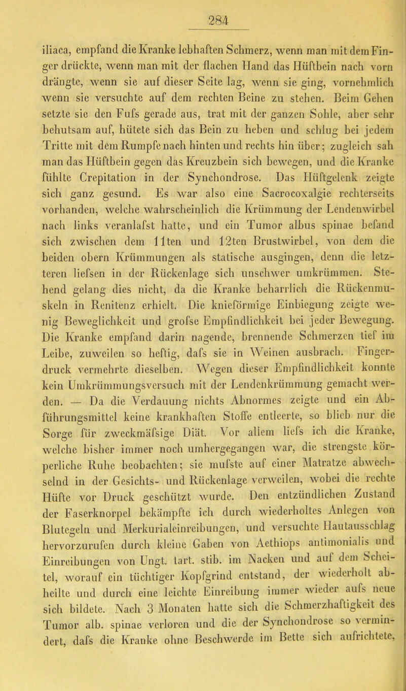 iliaca, empfand die Kranke lebhaften Schmerz, wenn man mit dem Fin- ger drückte, wenn man mit der flachen Hand das Hüftbein nach vorn drängle, wenn sie auf dieser Seite lag, wenn sie ging, vornehralicli wenn sic versuchte auf dem rechten Beine zu stehen. Beim Gehen setzte sie den Fufs gerade aus, trat mit der ganzen Sohle, aber sehr behutsam auf, hütete sich das Bein zu heben und schlug bei jedem Tritte mit dem Rumpfe nach hinten und rechts hinüber; zugleich sah man das Hüftbein gegen das Kreuzbein sich bewegen, und die Kranke fühlte Crepitalion in der Syuchondrose. Das Hüftgelenk zeigte sich ganz gesund. Es war also eine Sacrocoxalgie rechterseits vorhanden, welche wahrscheinlich die Krümmung der Lendenwirbel nach links veranlafst hatte, und ein Tumor albus spinae befand sich zwischen dem Ilten und 12tcu Brustwirbel, von dem die beiden obern Krümmungen als statische ausgingen, denn die letz- teren liefsen in der Rückenlage sich unschwer umkrümmen. Ste- hend gelang dies nicht, da die Kranke beharrlich die Rückenrau- skeln in Renitenz erhielt. Die knieförmige Einbiegung zeigte we- nig Beweglichkeit und grofse Empfindlichkeit bei jeder Bewegung. Die Kranke empfand darin nagende, brennende Schmerzen tief iiu Leibe, zuweilen so heftig, dafs sie in Weinen ausbrach. Finger- druck vermehrte dieselben. Wegen dieser Empfindlichkeit konnte kein ümkrümmungsversuch mit der Lendenkrüinmung gemacht wer- den. — Da die Verdauung nichts Abnormes zeigte und ein Ab- führungsraitlel keine krankhaften Slofl’e entleerte, so blieb nur die Sorge für zweckmäfsige Diät. Vor allem liels ich die Kranke, welche bisher immer noch umhergegangen war, die strengste kör- perliche Ruhe beobachten; sie mulste auf einer Matratze abwech- selnd in der Gesichts- und Rückenlage verweilen, wobei die i’ecbte Hüfte vor Druck geschützt wurde. Deu entzündlichen Zustand der Faserknorpel bekämpfte ich durch wiederholtes Anlegen a'ou Blutegeln und Merkurialcinreibungen, und versuchte Hautausschlag hervorzurufeu durch kleine Gaben von Aethiops antimonialis und Einreibungen von üngt. lart. stib. iin Nacken und auf dem Schei- tel, worauf ein tüchtiger Kopfgrind entstand, der wiedeiholt ab- hcilte und dui'ch eine leichte Einreibung immer wiedei aufs neue sich bildete. Nach 3 Monaten hatte sich die Schmerzhaftigkeit des Tumor alb. spinae verloren und die der Synchondrose so vermin- dert, dafs die Kranke ohne Beschwerde im Bette sich aufrichlete,