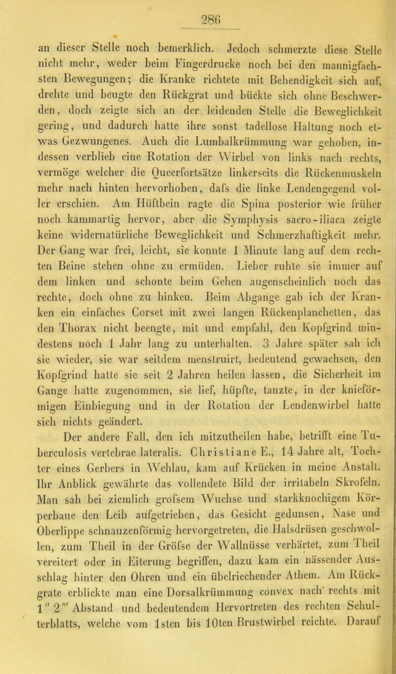 _ 28fi an dieser Stelle noch bcmerklich. Jedoch schmerzte diese Stelle nicht mehr, weder heim Fingerdrucke noch hei den mannigfach- sten Bewegungen; die Kranke richtete mit Behendigkeit sich auf, drehte und beugte den Rückgrat und bückte sich ohne Beschwer- den, doch zeigte sich an der leidenden Stelle die Beweglichkeit gering, und dadurch hatte ihre sonst tadellose Haltung noch et- was Gezwungenes. Auch die Lumbalkrüramung war gehoben, in- dessen verblieb eine Rotation der Wirbel von links nach rechts, vermöge welcher die Queerfortsätze linkerseits die Rückenmuskeln mehr nach hinten hervorhoben, dafs die linke Lendengegend vol- ler erschien. Ara Hüftbein ragte die Spina posterior wie früher noch karamartig hervor, aber die Symphysis sacro-iliaca zeigte keine widernatürliche Beweglichkeit und Schmerzhaftigkeit mehr. Der Gang war frei, leicht, sie konnte 1 Minute lang auf dem rech- ten Beine stehen ohne zu ermüden. Lieber ruhte sie immer auf dem linken und schonte beim Gehen augenscheinlich noch das rechte, doch ohne zu hinken. Beim Abgänge gab ich der Kran- ken ein einfaches Corset mit zwei langen Rückenplanchetten, das den Thorax nicht beengte, mit und empfahl, den Kopfgrind min- destens noch 1 Jahr lang zu unterhalten. 3 Jahre später sah ich sie wieder, sie war seitdem menstruirt, bedeutend gewachsen, den Kopfgrind hatte sie seit 2 Jahren heilen lassen, die Sicherheit im Gange hatte zugenommen, sie lief, hüpfte, tanzte, in der knieför- migen Einbiegung und in der Rotation der Lendenwirbel hatte sich nichts geändert. Der andere Fall, den ich mitzuthcilen habe, betrifft eine Tu- berculosis vertebrae lateralis. Christiane E., 14 Jahre alt, Toch- ter eines Gerbers in Wehlau, kam auf Krücken in meine Anstalt. Ihr Anblick gewährte das vollendete Bild der irritabeln Skrofeln. Man sah bei ziemlich gi’ofsem Wüchse und starkknochigem Kör- perbaue den Leib aufgetrieben, das Gesicht gedunsen, Nase und Oberlippe schnauzenförmig hci’vorgetretcn, die Ilalsdrüsen geschwol- len, zum Theil in der Gröfse der Wallnüsse verhärtet, zum Thcil vereitert oder in Eiterung begriffen, dazu kam ein nässender Aus- schlag hinter den Ohren und ein übelriechender Atbem. Am Rück- grate erblickte man eine Dorsalkrümmung convex nach' rechts mit 1 2' Abstand und bedeutendem Hervortreteu des rechten Schul- terblatts, welche vom Istcn bis lOtcn Brustwirbel reichte. Darauf