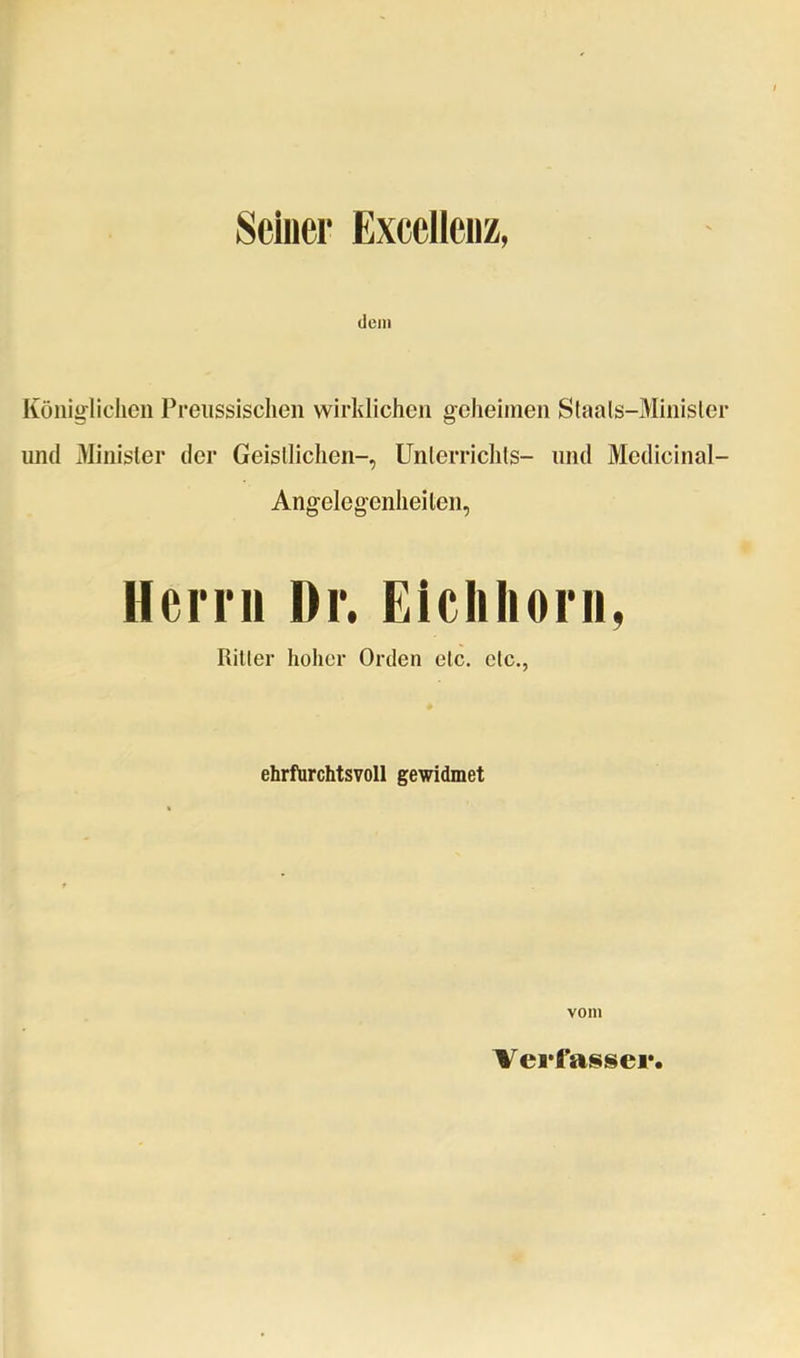 Seiner Excelleiiz, dem Königlichen Preiissisclien wirklichen geheimen Slaals-Minisler und Minister der Geisllichen-, Unlerrichls- und Medicinal- Angelegenheiten, Hcmi Dr. Eiclilioni, Ritter hoher Orden etc. etc., ehrfurchtsvoll gewidmet vom Verfasser,