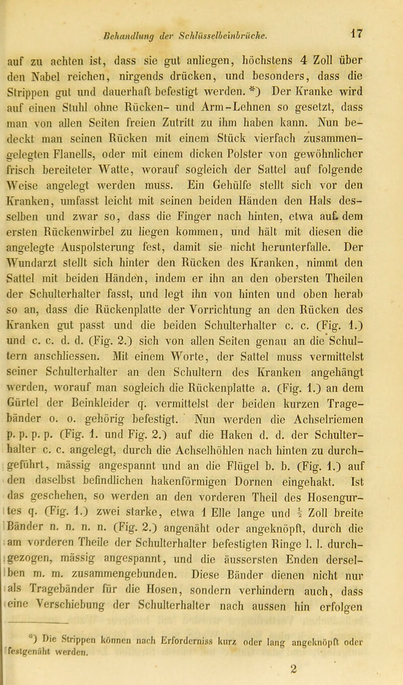 auf zu achten ist, dass sie gut anliegen, höchstens 4 Zoll über den Nabel reichen, nirgends drücken, und besonders, dass die Strippen gut und dauerhaft befestigt werden, '*0 Der Kranke wird auf einen Stuhl ohne Rücken- und Arm-Lehnen so gesetzt, dass man von allen Seiten freien Zutritt zu ihm haben kann. Nun be- deckt man seinen Rücken mit einem Stück vierfach zusammen- gelegten Flanells, oder mit einem dicken Polster von gewöhnlicher frisch bereiteter Watte, worauf sogleich der Sattel auf folgende Weise angelegt Averden muss. Ein Gehülfe stellt sich vor den Kranken, umfasst leicht mit seinen beiden Händen den Hals des- selben und zwar so, dass die Finger nach hinten, etwa auL dem ersten Rückenwirbel zu liegen kommen, und hält mit diesen die angelegte Auspolsterung fest, damit sie nicht herunterfalle. Der Wundarzt stellt sich hinter den Rücken des Kranken, nimmt den Sattel mit beiden Händeü, indem er ihn an den obersten Theilen der Schulterhalter fasst, und legt ihn von hinten und oben herab so an, dass die Rückenplatte der Vorrichtung an den Rücken des Kranken gut passt und die beiden Schulterhalter c. c. (Fig. 1.) und c. c. d. d. (Fig. 2.) sich von allen Seiten genau an die Schul- tern anschliessen. Mit einem Worte, der Sattel muss vermittelst seiner Schidterhalter an den Schultern des Kranken angehängt AA erden, Avorauf man sogleich die Rückenplatte a. (Fig. 1.) an dem Gürtel der Beinkleider q. vermittelst der beiden kurzen Trage- bänder 0. 0. gehörig befestigt. Nun Averden die Achselriemen p, p. p. p. (Fig. 1. und Fig. 2.) auf die Haken d. d. der Schulter- haller c. c. angelegt, durch die Achselhöhlen nach hinten zu durch- geführt, mässig angespannt und an die Flügel b. b. (Fig. 1.) auf den daselbst befindlichen hakenförmigen Dornen eingehakt. Ist das geschehen, so Averden an den vorderen Theil des Hosengur- tes q, (Fig. I.) zAvei starke, etwa 1 Elle lange und k Zoll breite Bänder n. n. n. n, (Fig. 2.) angenäht oder angeknöpft, durch die .am vorderen Theile der Schulterhalter befestigten Ringe 1. 1. durch- .gezogen, mässig angespannt, und die äussersten Enden dersel- ben m. m. zusammengebunden. Diese Bänder dienen nicht nur als Tragebänder für die Hosen, sondern verhindern auch, dass eine Verschiebung der Schulterhaller nach aussen hin erfolgen ) Die Strippen können nach Erforderniss kurz oder lang angeknöpfl oder festgenfiht werden. 2