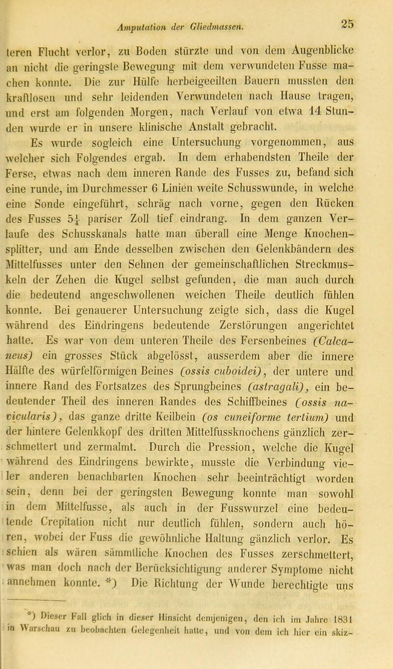 teren Flaclit verlor, zu Boden stürzte und von dem Augenblicke an nicht die geringste Bewegung mit dem verwundeten Fusse ma- chen konnte. Die zur Hülfe herbeigeeilten Bauern mussten den kraftlosen und sehr leidenden Verwundeten nach Hause tragen, und erst am folgenden Morgen, nach Verlauf von etwa 14 Stun- den wurde er in unsere klinische Anstalt gebracht. Es wurde sogleich eine Untersuchung vorgenommen, aus welcher sich Folgendes ergab. In dem erhabendsten Theile der Ferse, etwas nach dem inneren Rande des Fusses zu, befand sich eine runde, iin Durchmesser 6 Linien weite Schusswunde, in welche eine Sonde eingeführt, schräg nach vorne, gegen den Rücken des Fusses 5^ pariser Zoll tief eindrang. In dem ganzen Ver- laufe des Schusskanals hatte man überall eine Menge Knochen- splitter, und am Ende desselben zwischen den Gelenkbändern des Mittelfusses unter den Sehnen der gemeinschaftlichen Streckmus- keln der Zehen die Kugel selbst gefunden, die man auch durch die bedeutend angescliwollenen weichen Theile deutlich fühlen konnte. Bei genauerer Untersuchung zeigte sich, dass die Kugel während des Eindringens bedeutende Zerstörungen angerichtet hatte. Es war von dem unteren Theile des Fersenbeines (Calca- neus) ein grosses Stück abgelösst, ausserdem aber die innere Hälfte des würfelförmigen Beines (ossls cuboidei), der untere und innere Rand des Fortsatzes des Sprungbeines (astragali), ein be- deutender Theil des inneren Randes des Schiffbeines (ossis na- ticularis), das ganze dritte Keilbein (os cuneiforme tertium) und der hintere Gelenkkopf des dritten Mittelfussknochens gänzlich zer- schmettert und zermalmt. Durch die Pression, welche die Kuoel während des Eindringens bewirkte, musste die Verbindung vie- ler anderen benachbarten Knochen sehr beeinträchtigt worden sein, denn bei der geringsten Bewegung konnte man sowohl in dem Mittelfusse, als auch in der Fusswurzel eine bedeu- tende Crepitation nicht nur deutlich fühlen, sondern auch hö- ren, wobei der Fuss die gewöhnliche Haltung gänzlich verlor. Es schien als wären särnmlliche Knochen des Fusses zerschmettert, was man doch nach der Berücksichtigung anderer Symptome nicht annelimen konnte. Die Richtung der Wunde berechtigte uns *) Dieser Falt glich in dieser Hinsicht demjenigen, den ich im Jahre 1831 in Warschau zu heohachten Gelegenheit hatte, mul von dem ich hier ein skiz-