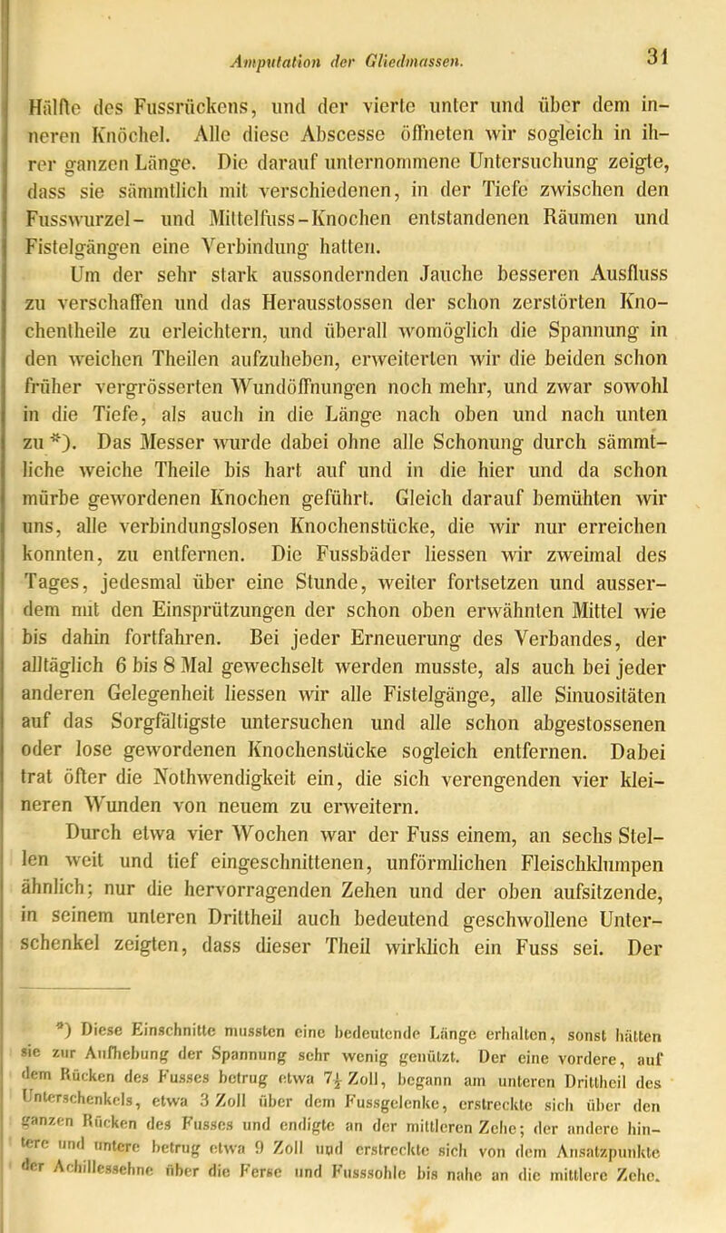 Hälfle des Fiissrückens, mid der vierte unter und über dem in- neren Knöchel. Alle diese Abscesse öffneten wir sogleich in ih- rer ganzen Länge. Die darauf unternommene Untersuchung zeigte, dass sie sämmtlich mit verschiedenen, in der Tiefe zwischen den Fusswurzel - und Mittelfuss-Knochen entstandenen Räumen und Fistelgängen eine Verbindung hatten. Um der sehr stark aussondernden Jauche besseren Ausfluss zu verschaffen und das Herausstossen der schon zerstörten Kno- chenlheile zu erleichtern, und überall womöglich die Spannung in den weichen Theilen aufzuheben, erweiterten wir die beiden schon früher vergrösserten Wund Öffnungen noch mehr, und zwar sowohl in die Tiefe, als auch in die Länge nach oben und nach unten zu *). Das Messer wurde dabei ohne alle Schonung durch sämmt- liche weiche Theile bis hart auf und in die hier und da schon mürbe gewordenen Knochen geführt. Gleich darauf bemühten wir uns, alle verbindungslosen Knochenstücke, die Avir nur erreichen konnten, zu entfernen. Die Fussbäder Hessen wir zweimal des Tages, jedesmal über eine Stunde, weiter fortsetzen und ausser- dem mit den Einsprützungen der schon oben erwähnten Mittel wie bis dahin fortfahren. Bei jeder Erneuerung des Verbandes, der alltäglich 6 bis 8 Mal gewechselt werden musste, als auch bei jeder anderen Gelegenheit Hessen wir alle Fistelgänge, alle Sinuositäten auf das Sorgfältigste untersuchen und alle schon abgestossenen oder lose gewordenen Knochenstücke sogleich entfernen. Dabei trat öfter die NothAvendigkeit ein, die sich verengenden vier klei- neren Wunden von neuem zu erAveitern. Durch etAva vier Wochen Avar der Fuss einem, an sechs Stel- len Aveit und tief eingeschnittenen, unförmlichen Fleischklumpen ähnlich; nur die hervorragenden Zehen und der oben aufsitzende, in seinem unteren Drittheil auch bedeutend geschwollene Unter- schenkel zeigten, dass dieser Theil wirklich ein Fuss sei. Der ’) Diese Einschnitte mussten eine Iiedeutemle Lange erhalten, sonst hätten sie zur Aufhebung der Spannung sehr wenig genützt. Der eine vordere, auf dem Rücken des Kusses betrug etwa 7}Zo\\, begann am unteren Drittheil des Unterschenkels, etwa 3 Zoll über dem Fussgclenke, erstreckte sich über den ganzen Rücken des b’usses und endigte an der mittleren Zehe; der andere hin- tere und untere betrug etAva 9 Zoll iiod erstreckte sich von dem Ansatzpunkte der Achillessehne über die Ferse und Fusssohle bis nahe an die mittlere Zehe.