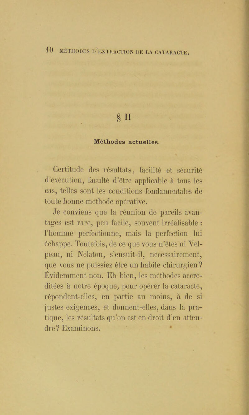 II Méthodes actuelles. Certitude des résultats, facilité et sécurité d’e.\écutioii, faculté d’étre applicable à tous les cas, telles sont les conditions fondamentales de toute bonne méthode opérative. Je conviens que la réunion de pareils avan- tages est rare, peu facile, souvent irréalisable : l’homme perfectionne, mais la perfection lui échappe. Toutefois, de ce que vous n’êtes ni Vel- peau, ni Nélaton, s’ensuit-il, nécessairement, que vous ne puissiez être un habile chirurgien? Évidemment non. Eh bien, les méthodes accré- ditées à notre époque^ pour opérer la cataracte, répondent-elles, en partie au moins, à de si justes exigences, et donnent-elles, dans la pra- tique, les résultats qu’on est on droit d’en atten- dre? Examinons. •