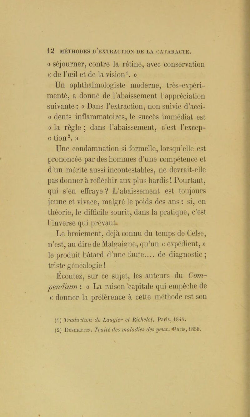 (( séjourner, contre la rétine, avec conservation « de l’œil et de la vision'. » Un ophthalmologiste moderne, très-expéri- menté, a donné de l’abaissement l’appréciation suivante : « Dans l’extraction, non suivie d’acci- (( dents inflammatoires, le succès immédiat est « la règle ; dans l’abaissement, c’est l’excep- (( tion^. » Une condamnation si formelle, lorsqu’elle est prononcée par des hommes d’une compétence et d’un mérite aussi incontestables, ne devrait-elle pas donner à réfléchir aux plus hardis 1 Pourtant, qui s’en elîraye? L’abaissement est toujours jeune et vivace, malgré le poids des ans : si, en théorie, le difficile sourit, dans la pratique, c’est l’inverse qui prévaut. Le broiement, déjà connu du temps de Celse, n’est, au dire de Malgaigne, qu’un « expédient, n le produit bâtard d’une faute.... de diagnostic ; triste généalogie 1 Écoutez, sur ce sujet, les auteurs du Uom- pendium : « La raison 'capitale qui empêche de « donner la préférence à cette méthode est son (1) Traduction de Laugier et Richelot. Paris, 1844. (2) Desmarres. Traité des maladies des yeux. «l’aris, 1858.