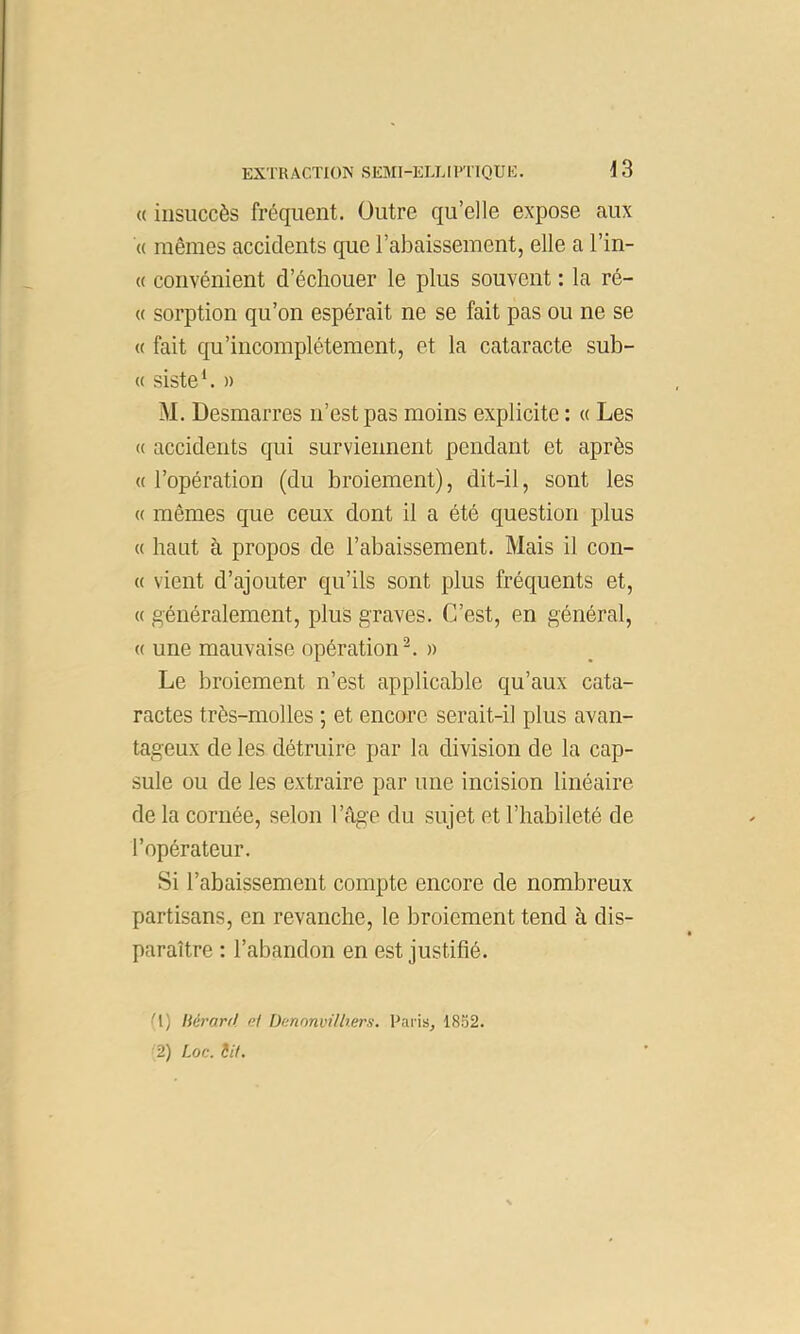 « insuccès fréquent. Outre qu’elle expose aux « mêmes accidents que l’abaissement, elle a l’in- « convénient d’échouer le plus souvent : la ré- « sorption qu’on espérait ne se fait pas ou ne se « fait qu’incomplétement, et la cataracte sub- « siste*. » M. Desmarres n’est pas moins explicite : « Les « accidents qui surviennent pendant et après « l’opération (du broiement), dit-il, sont les (( mêmes que ceux dont il a été question plus « haut à propos de l’abaissement. Mais il con- « vient d’ajouter qu’ils sont plus fréquents et, « généralement, plus graves. C’est, en général, « une mauvaise opération^. » Le broiement n’est applicable qu’aux cata- ractes très-molles ; et encore serait-il plus avan- tageux de les détruire par la division de la cap- sule ou de les extraire par une incision linéaire de la cornée, selon l’âge du sujet et l’habileté de l’opérateur. Si l’abaissement compte encore de nombreux partisans, en revanche, le broiement tend à dis- paraître : l’abandon en est justifié. U) liéraril. ni DcnonvHtiers. Uai’iSj 18S2.