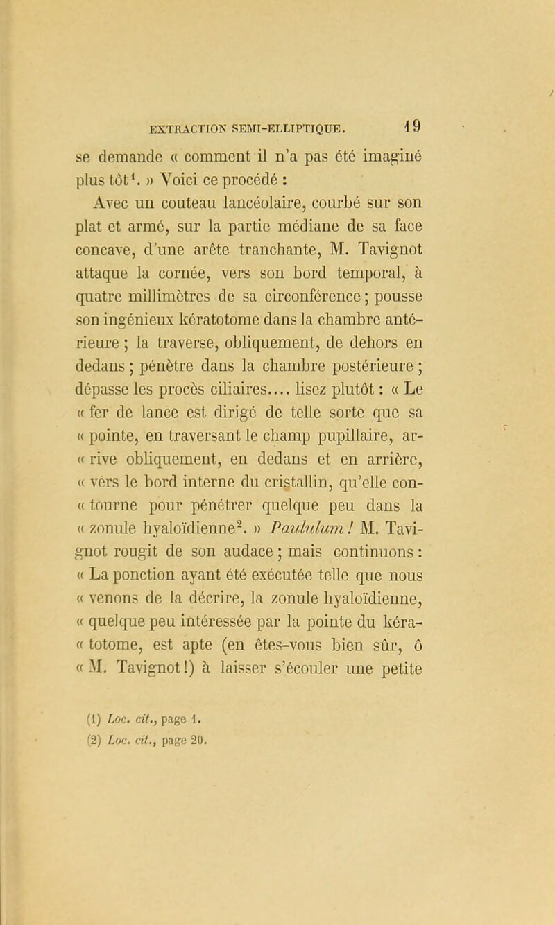 / EXTRACTION SEMI-ELLIPTIQUE. 19 se demande « comment il n’a pas été imaginé plus tôt*. )) Yoici ce procédé : Avec un couteau lancéolaire, courbé sur son plat et armé, sur la partie médiane de sa face concave, d’une arête tranchante, M. Tavignot attaque la cornée, vers son bord temporal, à quatre millimètres de sa circonférence ; pousse son ingénieux kératotome dans la chambre anté- rieure ; la traverse, obliquement, de dehors en dedans ; pénètre dans la chambre postérieure ; dépasse les procès ciliaires.... lisez plutôt : « Le (( fer de lance est dirigé de telle sorte que sa « pointe, en traversant le champ pupillaire, ar- « rive obliquement, en dedans et en arrière, « vers le bord interne du cristallin, qu’elle con- « tourne pour pénétrer quelque peu dans la « zonule hyaloïdienne^ » Paululum! M. Tavi- gnot rougit de son audace ; mais continuons : « La ponction ayant été exécutée telle c[ue nous « venons de la décrire, la zonule hyaloïdienne, « quelque peu intéressée par la pointe du kéra- « totome, est apte (en êtes-vous bien sûr, ô « M. Tavignot !) à laisser s’écouler une petite (1) Loc. cit,, page 1.