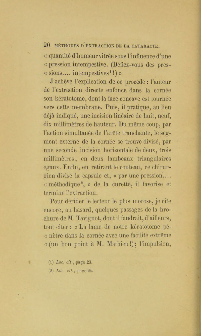 (( quantité d’humeur vitrée sous l’influence d’une « pression intempestive. (Défiez-vous des pres- (( sions.... intempestives^ !) » J’achève l’explication de ce procédé : l’auteur de l’extraction directe enfonce dans la cornée son kératotome, dont la face concave est tournée vers cette membrane. Puis, il pratique, au lieu déjà indiqué, une incision linéaire de huit, neuf, dix millimètres de hauteur. Du même coup, par l’action simultanée de l’arête tranchante, le seg- ment externe de la cornée se trouve divisé, par une seconde incision horizontale de deux, trois millimètres, en deux lambeaux triangulaires égaux. Enfin, en retirant le couteau, ce chirur- gien divise la capsule et, a par une pression.... «méthodique^, » de la curette, il favorise et termine l’extraction. Pour dérider le lecteur le plus morose, je cite encore, au hasard, quelques passages de la bro- chure de M. Tavignot, dont il faudrait, d’ailleurs, tout citer : « La lame de notre kératotome pé- « nètre dans la cornée avec une facilité extrême «(un bon point à M. Mathieu!); l’impulsion, • (1) Loc. ait, page 23.