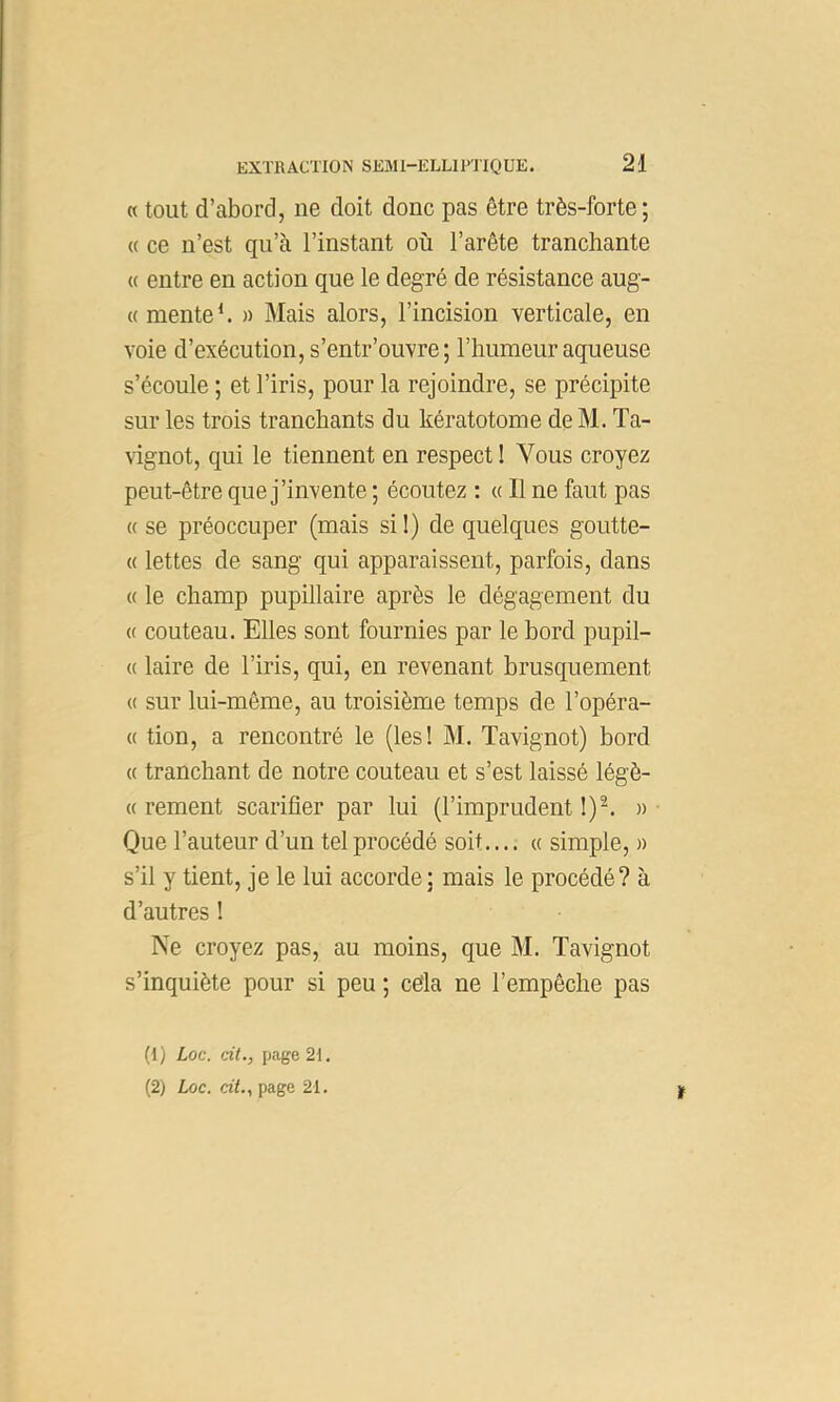 « tout d’abord, ne doit donc pas être très-forte ; « ce n’est qu’à l’instant où l’arête tranchante « entre en action que le degré de résistance aug- « mente h » Mais alors, l’incision verticale, en voie d’exécution, s’entr’ouvre; l’humeur aqueuse s’écoule ; et l’iris, pour la rejoindre, se précipite sur les trois tranchants du kératotome de M. Ta- vignot, qui le tiennent en respect I Vous croyez peut-être que j’invente ; écoutez : « Il ne faut pas « se préoccuper (mais si 1) de quelques goutte- (( lettes de sang qui apparaissent, parfois, dans « le champ pupillaire après le dégagement du « couteau. Elles sont fournies par le bord pupil- « laire de l’iris, qui, en revenant brusquement « sur lui-même, au troisième temps de l’opéra- « tion, a rencontré le (les! M. Tavignot) bord « tranchant de notre couteau et s’est laissé légè- « rement scarifier par lui (l’imprudent 1)^ » • Que l’auteur d’un tel procédé soit.... « simple, » s’il y tient, je le lui accorde; mais le procédé? à d’autres I Ne croyez pas, au moins, que M. Tavignot s’inquiète pour si peu ; cèla ne l’empêche pas (1) Loc. cit., page 21.
