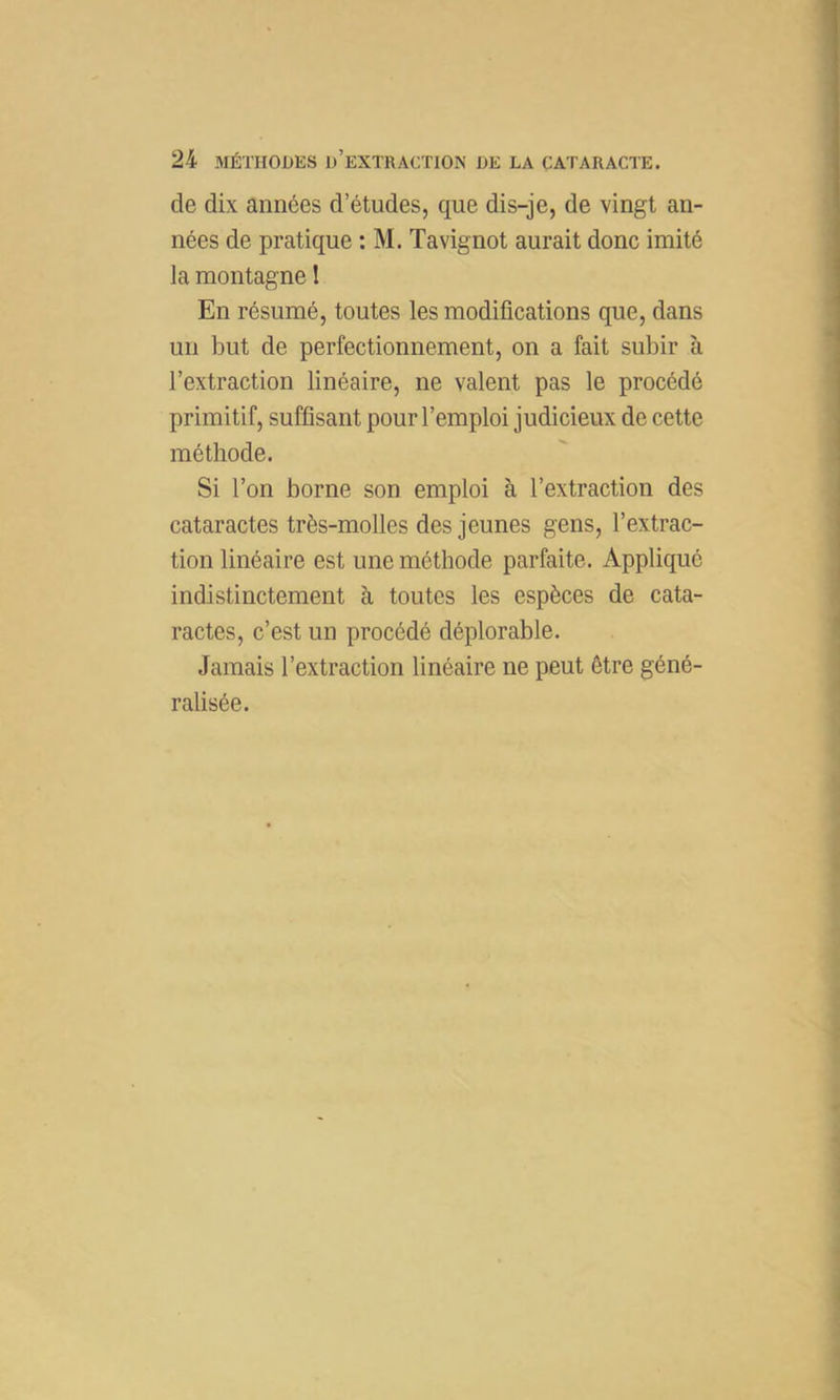 de dix années d’études, que dis-je, de vingt an- nées de pratique : M. Tavignot aurait donc imité la montagne I En résumé, toutes les modifications que, dans un but de perfectionnement, on a fait subir à l’extraction linéaire, ne valent pas le procédé primitif, suffisant pour l’emploi judicieux de cette méthode. Si l’on borne son emploi à l’extraction des cataractes très-molles des jeunes gens, l’extrac- tion linéaire est une méthode parfaite. Appliqué indistinctement à toutes les espèces de cata- ractes, c’est un procédé déplorable. Jamais l’extraction linéaire ne peut être géné- ralisée.