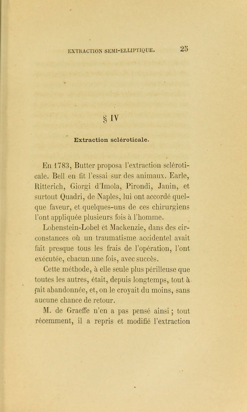 g IV Extraction scléroticale. En 1783, Butter proposa l’extraction scléroti- cale. Bell en fit l’essai sur des animaux. Earle, Rittericli, Giorgi d’Imola, Pirondi, Janin, et surtout Quadri, de Naples, lui ont accordé quel- que faveur, et quelques-uns de ces chirurgiens l’ont appliquée plusieurs fois à l’homme. Lohenstein-Lobel et Mackenzie, dans des cir- constances où un traumatisme accidentel avait fait presque tous les frais de l’opération, l’ont exécutée, chacun,une fois, avec succès. Cette méthode, à elle seule plus périlleuse que toutes les autres, était, depuis longtemps, tout à fait abandonnée, et, on le croyait du moins, sans aucune chance de retour. M. de Graeffe n’en a pas pensé ainsi ; tout récemment, il a repris et modifié l’extraction