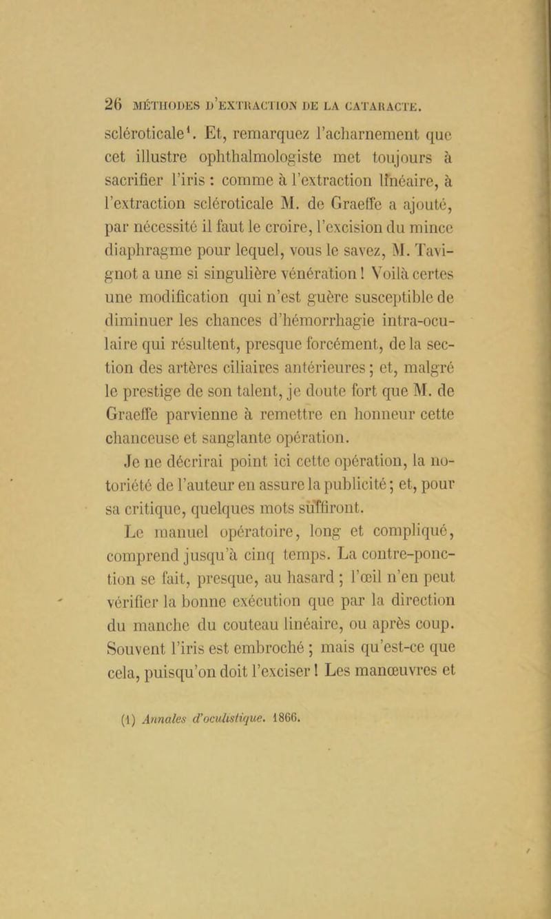 scléroticale*. Et, remarquez l’acliarnement que cet illustre ophthalmologiste met toujours à sacrifier l’iris : comme à l’extraction linéaire, à l’extraction scléroticale M. de GraeÜe a ajouté, par nécessité il faut le croire, l’excision du mince diaphragme pour lequel, vous le savez, M. Tavi- gnot a une si singulière vénération ! Voilà certes une modification qui n’est guère susceptible de diminuer les chances d’hémorrhagie intra-ocu- laire qui résultent, presque forcément, de la sec- tion des artères ciliaires antérieures ; et, malgré le prestige de son talent, je doute fort que M. de Graeffe parvienne à remettre en honneur cette chanceuse et sanglante opération. Je ne décrirai point ici cette opération, la no- toriété de l’auteur en assure la publicité ; et, pour sa critique, quelques mots suffiront. Le manuel opératoire, long et compliqué, comprend jusqu’à cinq temps. La contre-ponc- tion se fait, presque, au hasard ; l’œil n’en peut vérifier la bonne exécution que par la direction du manche du couteau linéaire, ou après coup. Souvent l’iris est embroché ; mais qu’est-ce que cela, puisqu’on doit l’exciser ! Les manœuvres et (1) Annales d’oculistique. 1866.