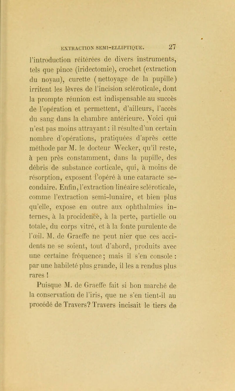 rintrodiiction réitérées de divers instruments, tels que pince (iridectomie), crochet (extraction du noyau), curette (nettoyage de la pupille) irritent les lèvres de l’incision scléroticale, dont la prompte réunion est indispensable au succès de l’opération et permettent, d’ailleurs, l’accès du sang dans la chambre antérieure. Voici qui n’est pas moins attrayant : il résulte d’un certain nombre d’opérations, pratiquées d’après cette méthode par M. le docteur Wecker, qu’il reste, à peu près constamment, dans la pupille, des débris de substance corticale, qui, à moins de résorption, exposent l’opéré à une cataracte se- condaire. Enfin, l’extraction linéaire scléroticale, comme l’extraction semi-lunaire, et bien plus qu’elle, expose en outre aux ophthalmies in- ternes, à la procideifcé, à la perte, partielle ou totale, du corps vitré, et à la fonte purulente de l’œil. M. de Graeffe ne peut nier que ces acci- dents ne se soient, tout d’abord, produits avec une certaine fréquence ; mais il s’en console : par une habileté plus grande, il les a rendus plus rares ! Puisque M. de Graeflè fait si bon marché de la conservation de l’iris, que ne s’en tient-il au procédé de Travers? Travers incisait le tiers de