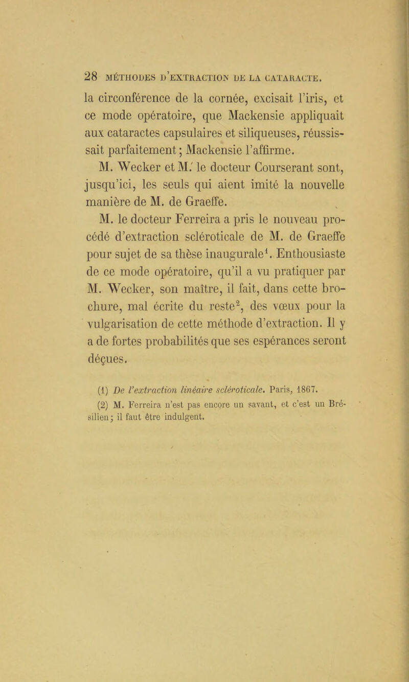 la circonférence de la cornée, excisait l’iris, et ce mode opératoire, que Mackensie appliquait aux cataractes capsulaires et siliqueuses, réussis- sait parfaitement ; Mackensie l’affirme. M. Weeker et M.' le docteur Courserant sont, jusqu’ici, les seuls qui aient imité la nouvelle manière de M. de Graeffe. M. le docteur Ferreira a pris le nouveau pro- cédé d’extraction scléroticale de M. de Graeffe pour sujet de sa thèse inaugurale*. Enthousiaste de ce mode opératoire, qu’il a vu pratiquer par M. Weeker, son maître, il fait, dans cette bro- chure, mal écrite du reste®, des vœux pour la vulgarisation de cette méthode d’extraction. 11 y a de fortes probabilités que ses espérances seront déçues. (1) De l’extraction linéaire scléroticale. Paris, 1867. (2) M. Ferreira n’est pas encore un savant, et c’est un Bré- silien ; il faut être indulgent.