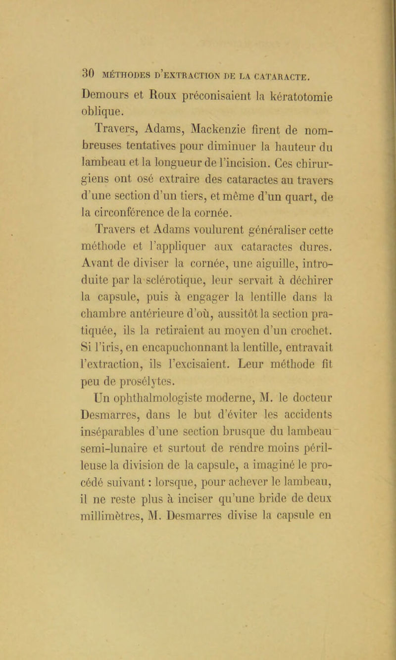 Demours et Roux préconisaient la kératotomie oblique. Travers, Adams, Mackenzie firent de nom- breuses tentatives pour diminuer la hauteur du lambeau et la longueur de rincision. Ces chirur- giens ont osé extraire des cataractes au travers d’une section d’un tiers, et même d’un quart, de la circonférence de la cornée. Travers et Adams voulurent généraliser cette méthode et l’appliquer aux cataractes dures. Avant de diviser la cornée, une aiguille, intro- duite par la sclérotique, leur servait à déchirer la capsule, puis à engager la lentille dans la chambre antérieure d’où, aussitôt la section pra- tiquée, ils la retiraient au moyen d’un crochet. Si l’iris, en encapuchonnant la lentille, entravait l’extraction, ils l’excisaient. Leur méthode fit peu de prosélytes. Un ophthalmologiste moderne, M. le docteur Desmarres, dans le but d’éviter les accidents inséparables d’une section brusque du lambeau semi-lunaire et surtout de rendre moins péril- leuse la division de la capsule, a imaginé le pro- cédé suivant : lorsque, pour achever le lambeau, il ne reste plus à inciser qu’une bride de deux millimètres, M. Desmarres divise la capsule en